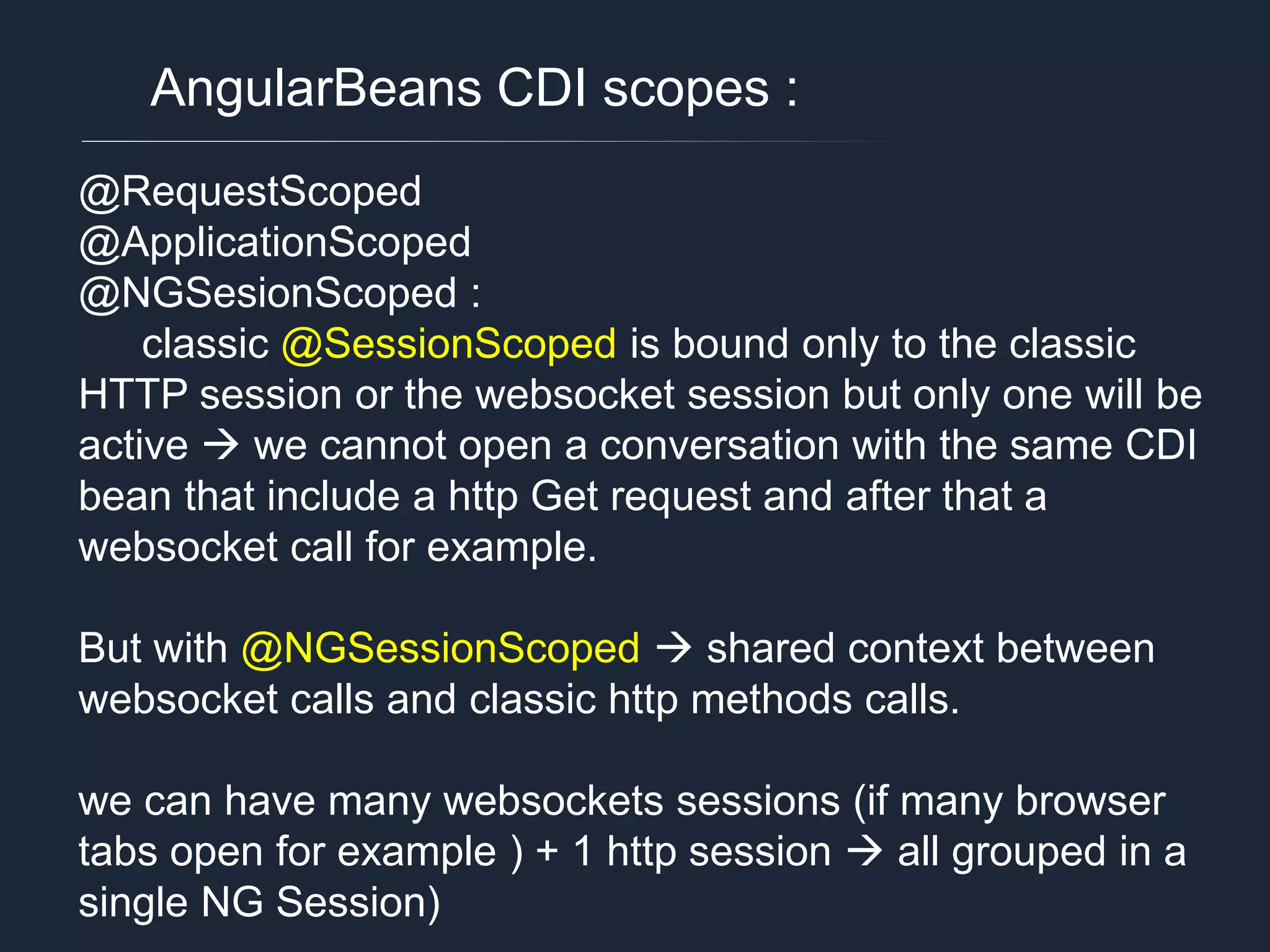 AngularBeans CDI scopes : @RequestScoped @ApplicationScoped @NGSesionScoped : classic @SessionScoped is bound only to the classic HTTP session or the websocket session but only one will be active  we cannot open a conversation with the same CDI bean that include a http Get request and after that a websocket call for example. But with @NGSessionScoped  shared context between websocket calls and classic http methods calls. we can have many websockets sessions (if many browser tabs open for example ) + 1 http session  all grouped in a single NG Session) 