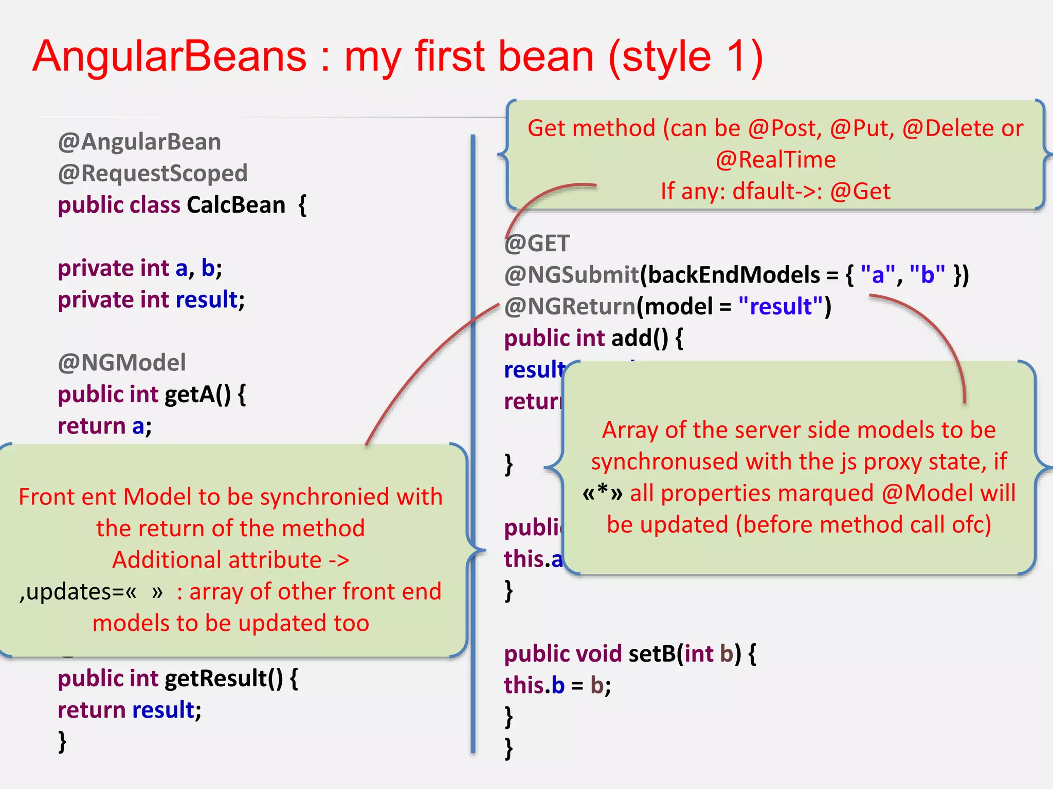 AngularBeans : my first bean (style 1) @AngularBean @RequestScoped public class CalcBean { private int a, b; private int result; @NGModel public int getA() { return a; } @NGModel public int getB() { return b; } @NGModel public int getResult() { return result; } @GET @NGSubmit(backEndModels = { "a", "b" }) @NGReturn(model = "result") public int add() { result = a + b; return result; } public void setA(int a) { this.a = a; } public void setB(int b) { this.b = b; } } Get method (can be @Post, @Put, @Delete or @RealTime If any: dfault->: @Get Array of the server side models to be synchronused with the js proxy state, if «*» all properties marqued @Model will be updated (before method call ofc) Front ent Model to be synchronied with the return of the method Additional attribute -> ,updates=« » : array of other front end models to be updated too 