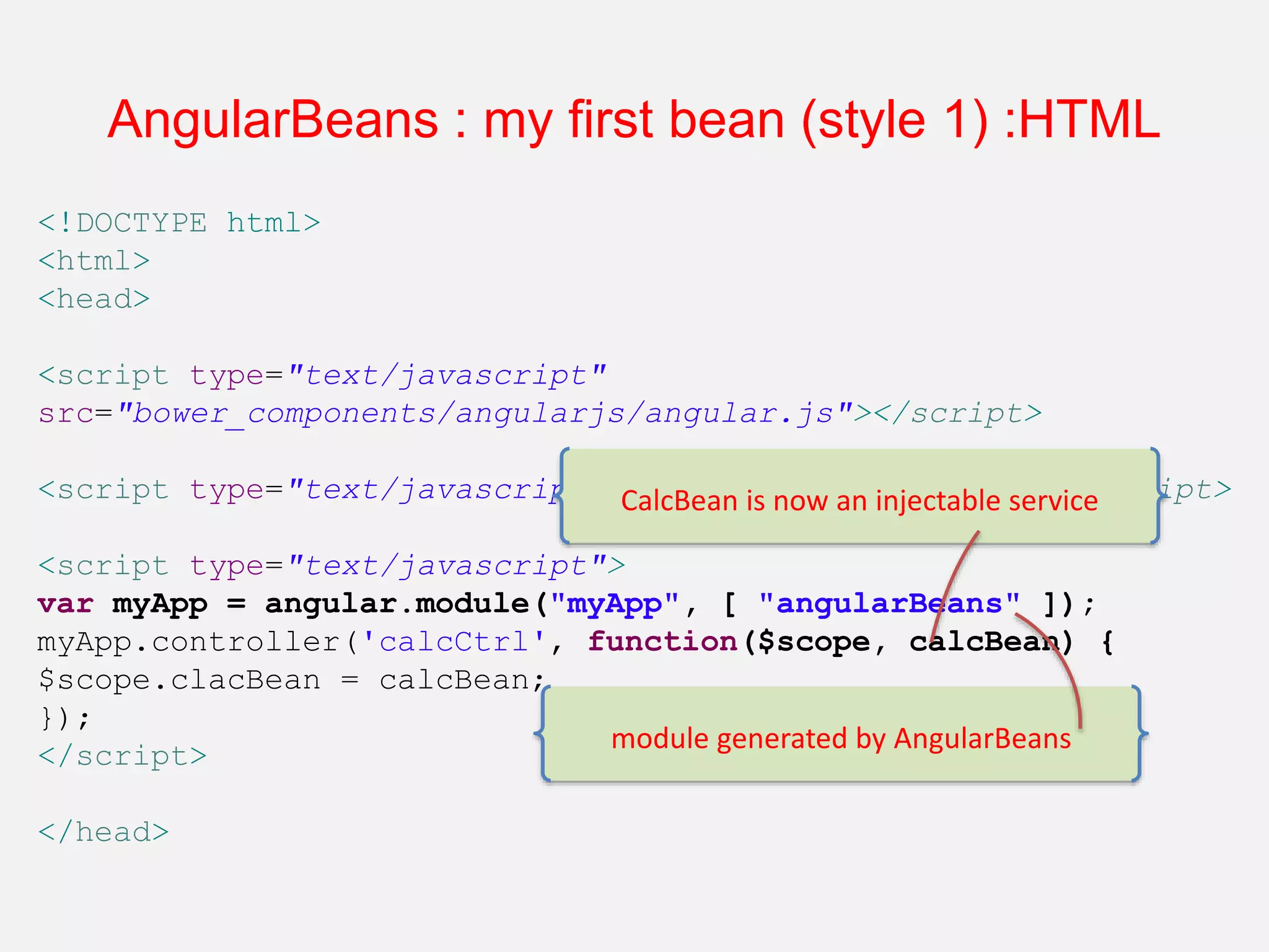 <!DOCTYPE html> <html> <head> <script type="text/javascript" src="bower_components/angularjs/angular.js"></script> <script type="text/javascript" src="angular-beans.js"></script> <script type="text/javascript"> var myApp = angular.module("myApp", [ "angularBeans" ]); myApp.controller('calcCtrl', function($scope, calcBean) { $scope.clacBean = calcBean; }); </script> </head> AngularBeans : my first bean (style 1) :HTML module generated by AngularBeans CalcBean is now an injectable service 