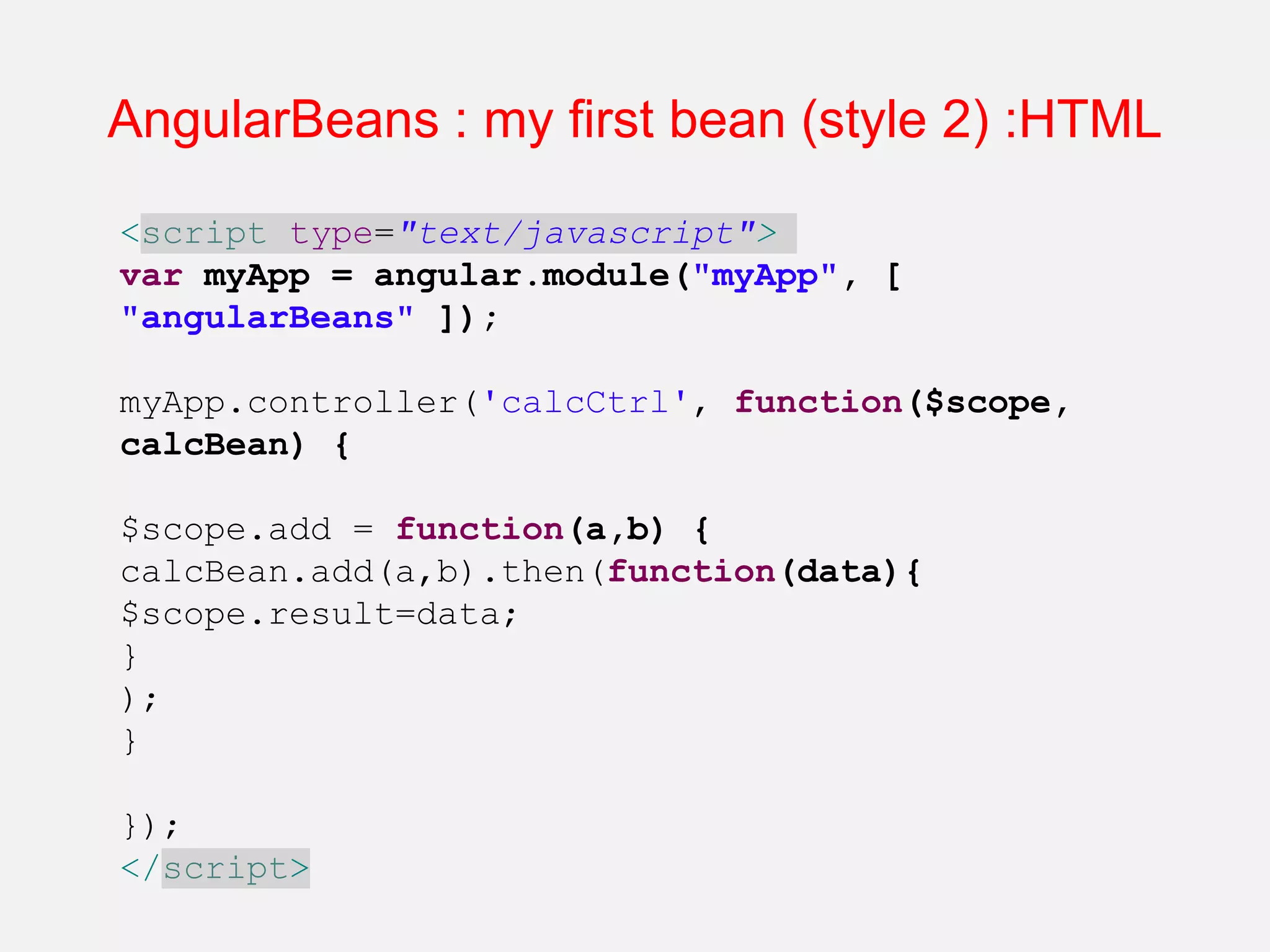 AngularBeans : my first bean (style 2) :HTML <script type="text/javascript"> var myApp = angular.module("myApp", [ "angularBeans" ]); myApp.controller('calcCtrl', function($scope, calcBean) { $scope.add = function(a,b) { calcBean.add(a,b).then(function(data){ $scope.result=data; } ); } }); </script> 