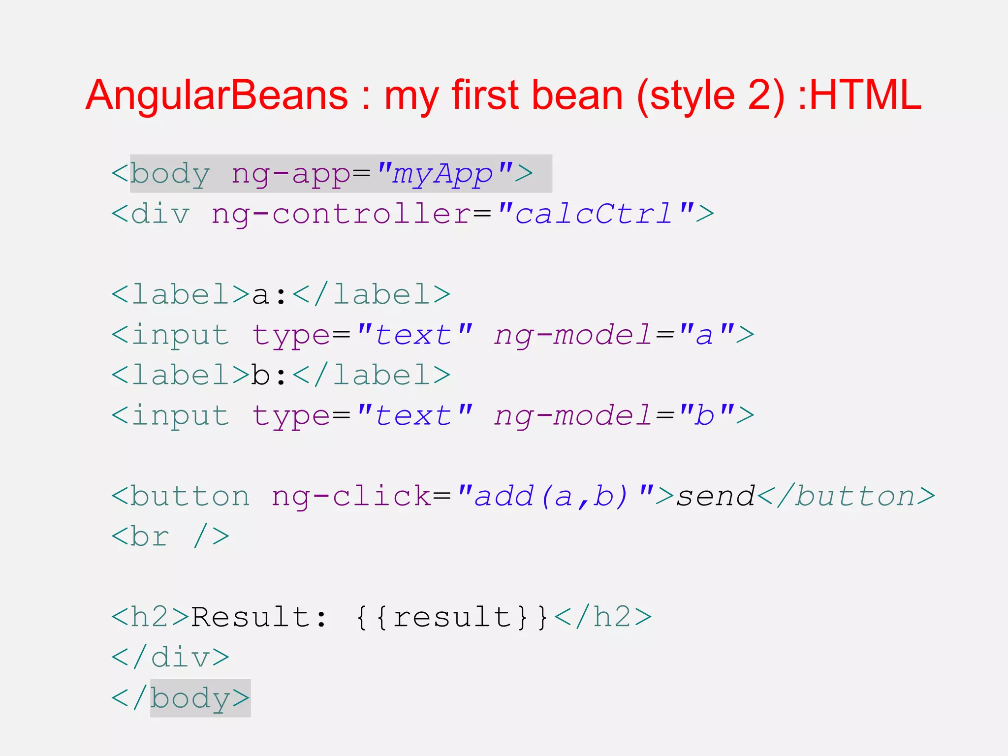 AngularBeans : my first bean (style 2) :HTML <body ng-app="myApp"> <div ng-controller="calcCtrl"> <label>a:</label> <input type="text" ng-model="a"> <label>b:</label> <input type="text" ng-model="b"> <button ng-click="add(a,b)">send</button> <br /> <h2>Result: {{result}}</h2> </div> </body> 