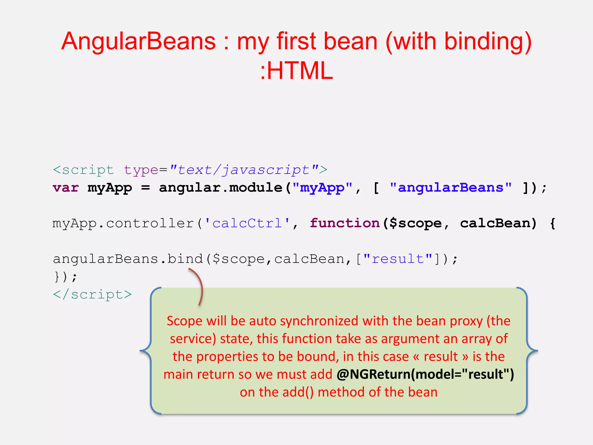 AngularBeans : my first bean (with binding) :HTML <script type="text/javascript"> var myApp = angular.module("myApp", [ "angularBeans" ]); myApp.controller('calcCtrl', function($scope, calcBean) { angularBeans.bind($scope,calcBean,["result"]); }); </script> Scope will be auto synchronized with the bean proxy (the service) state, this function take as argument an array of the properties to be bound, in this case « result » is the main return so we must add @NGReturn(model="result") on the add() method of the bean 