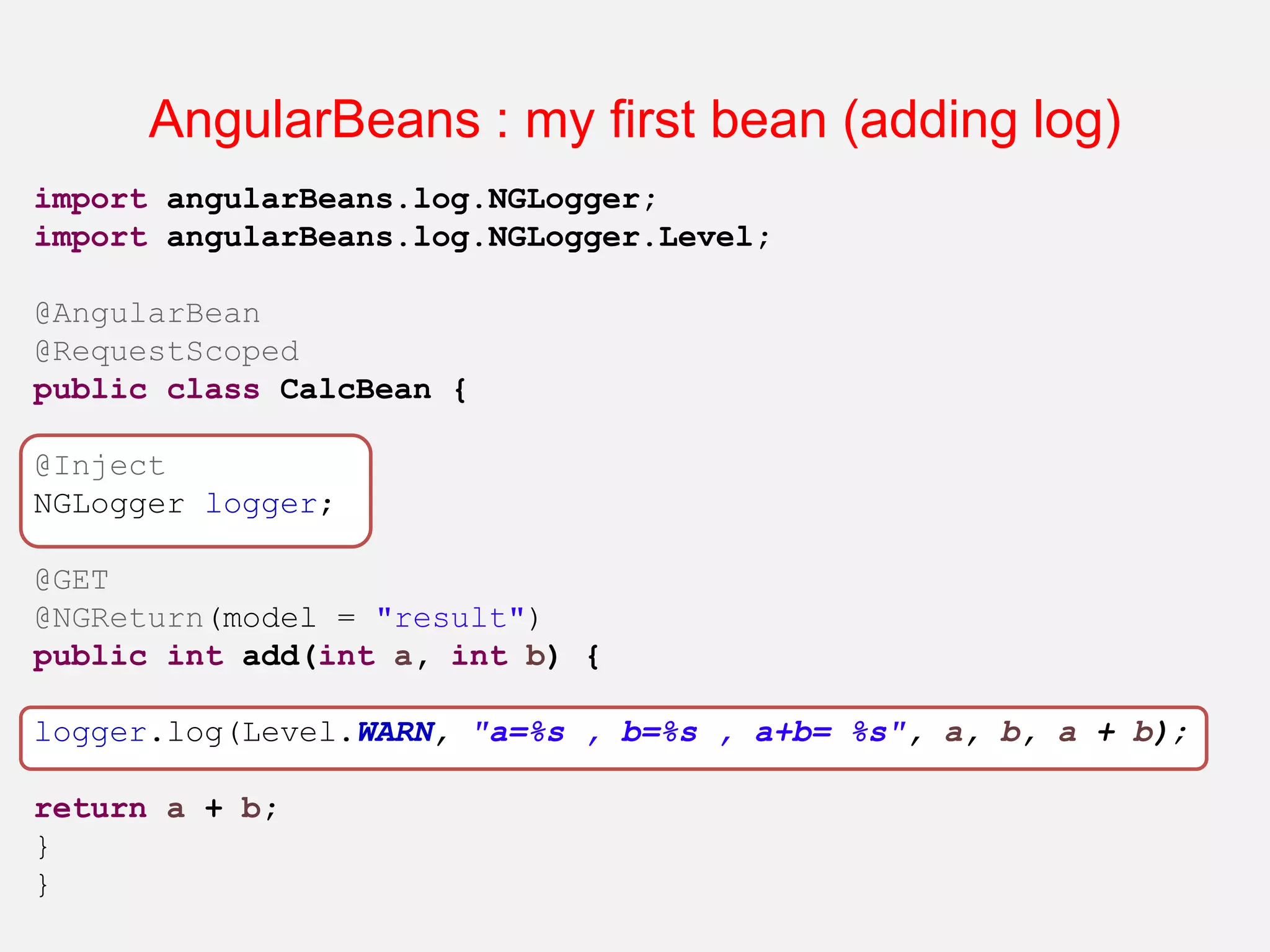AngularBeans : my first bean (adding log) import angularBeans.log.NGLogger; import angularBeans.log.NGLogger.Level; @AngularBean @RequestScoped public class CalcBean { @Inject NGLogger logger; @GET @NGReturn(model = "result") public int add(int a, int b) { logger.log(Level.WARN, "a=%s , b=%s , a+b= %s", a, b, a + b); return a + b; } } 