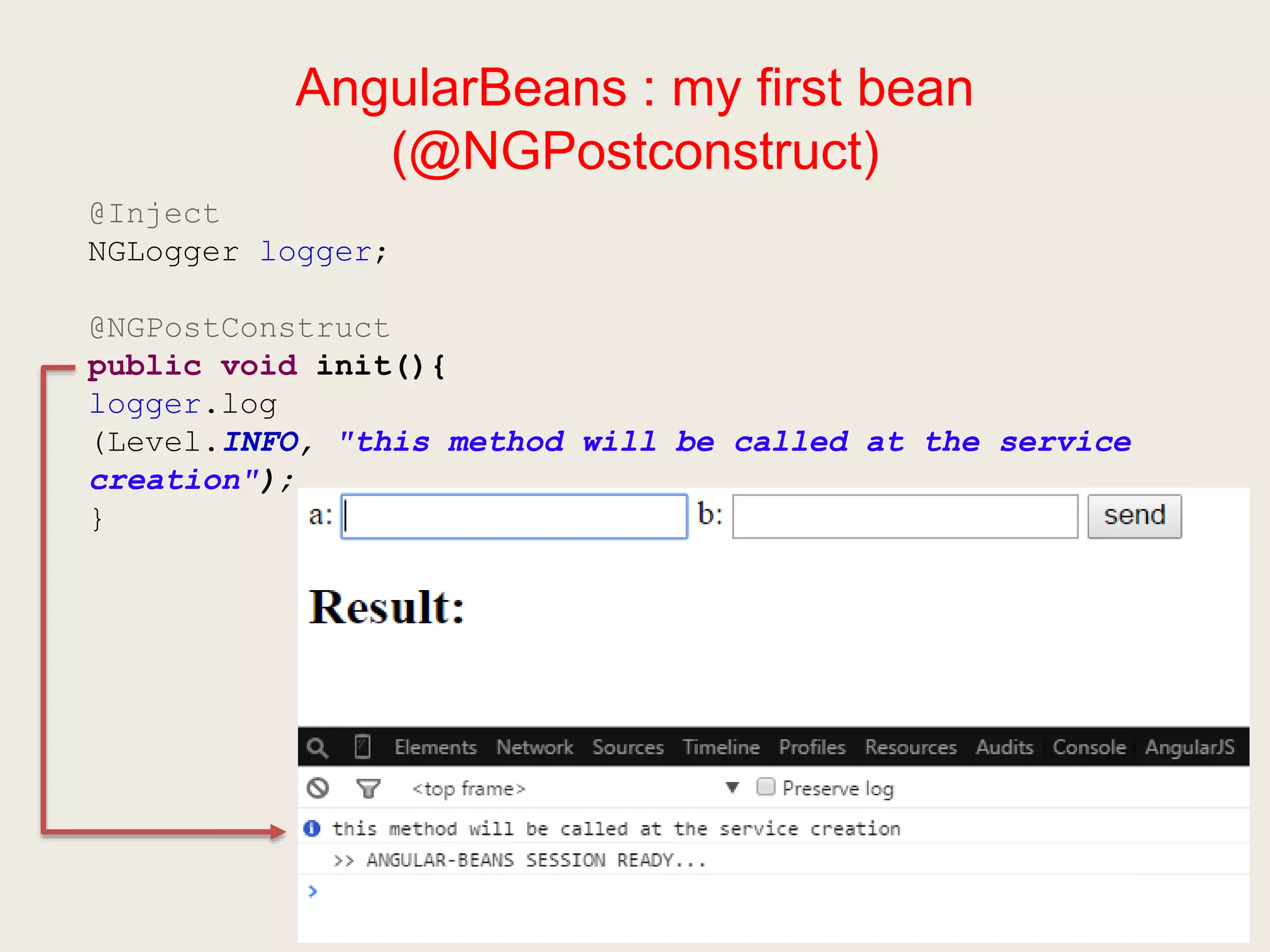 AngularBeans : my first bean (@NGPostconstruct) @Inject NGLogger logger; @NGPostConstruct public void init(){ logger.log (Level.INFO, "this method will be called at the service creation"); } 