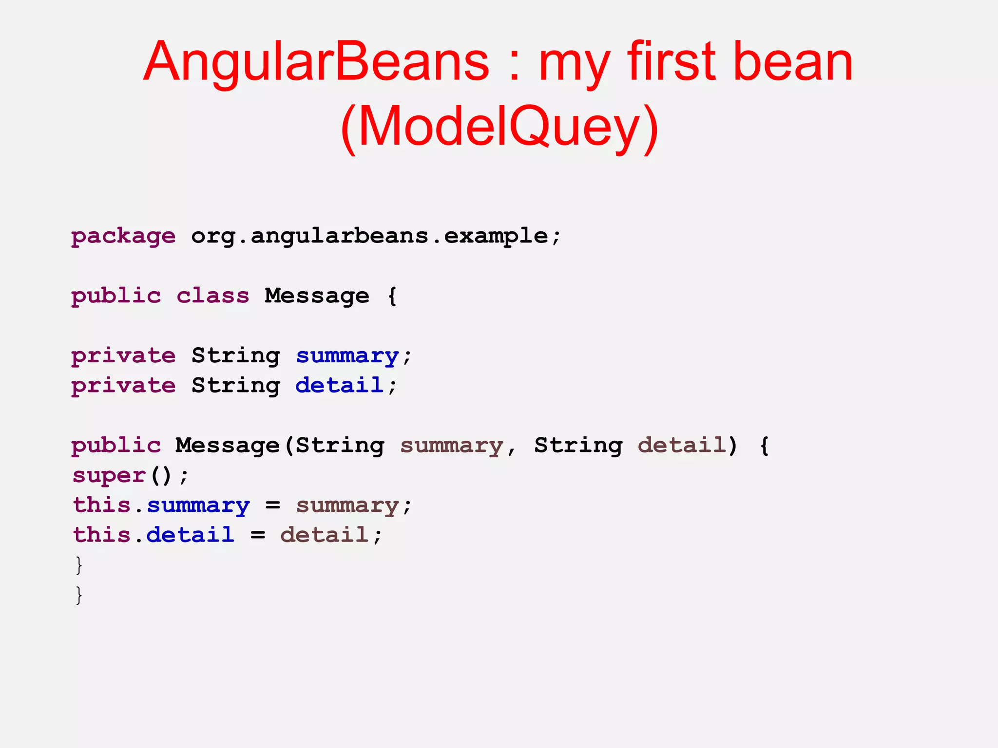 AngularBeans : my first bean (ModelQuey) package org.angularbeans.example; public class Message { private String summary; private String detail; public Message(String summary, String detail) { super(); this.summary = summary; this.detail = detail; } } 