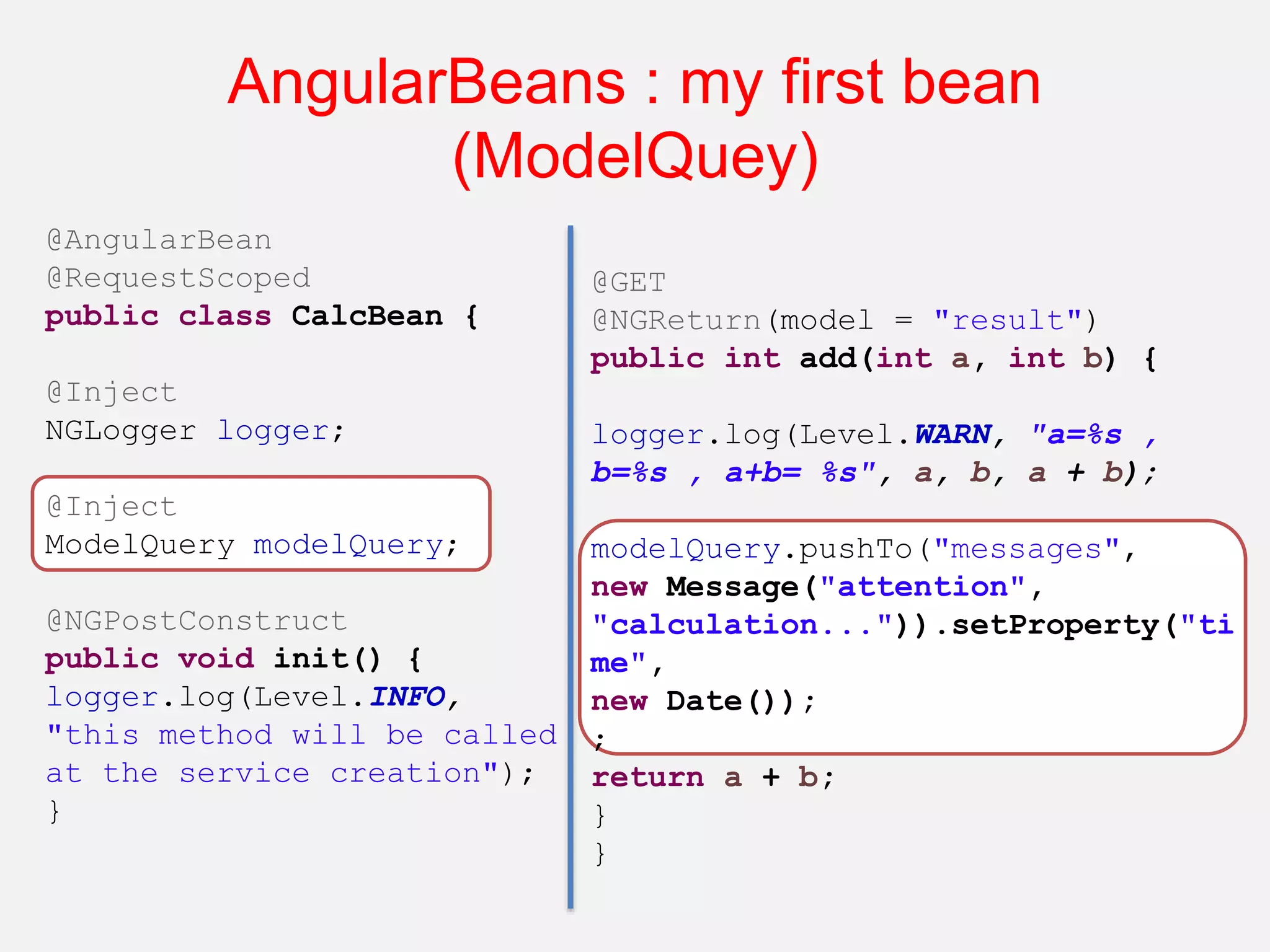 AngularBeans : my first bean (ModelQuey) @AngularBean @RequestScoped public class CalcBean { @Inject NGLogger logger; @Inject ModelQuery modelQuery; @NGPostConstruct public void init() { logger.log(Level.INFO, "this method will be called at the service creation"); } @GET @NGReturn(model = "result") public int add(int a, int b) { logger.log(Level.WARN, "a=%s , b=%s , a+b= %s", a, b, a + b); modelQuery.pushTo("messages", new Message("attention", "calculation...")).setProperty("ti me", new Date()); ; return a + b; } } 
