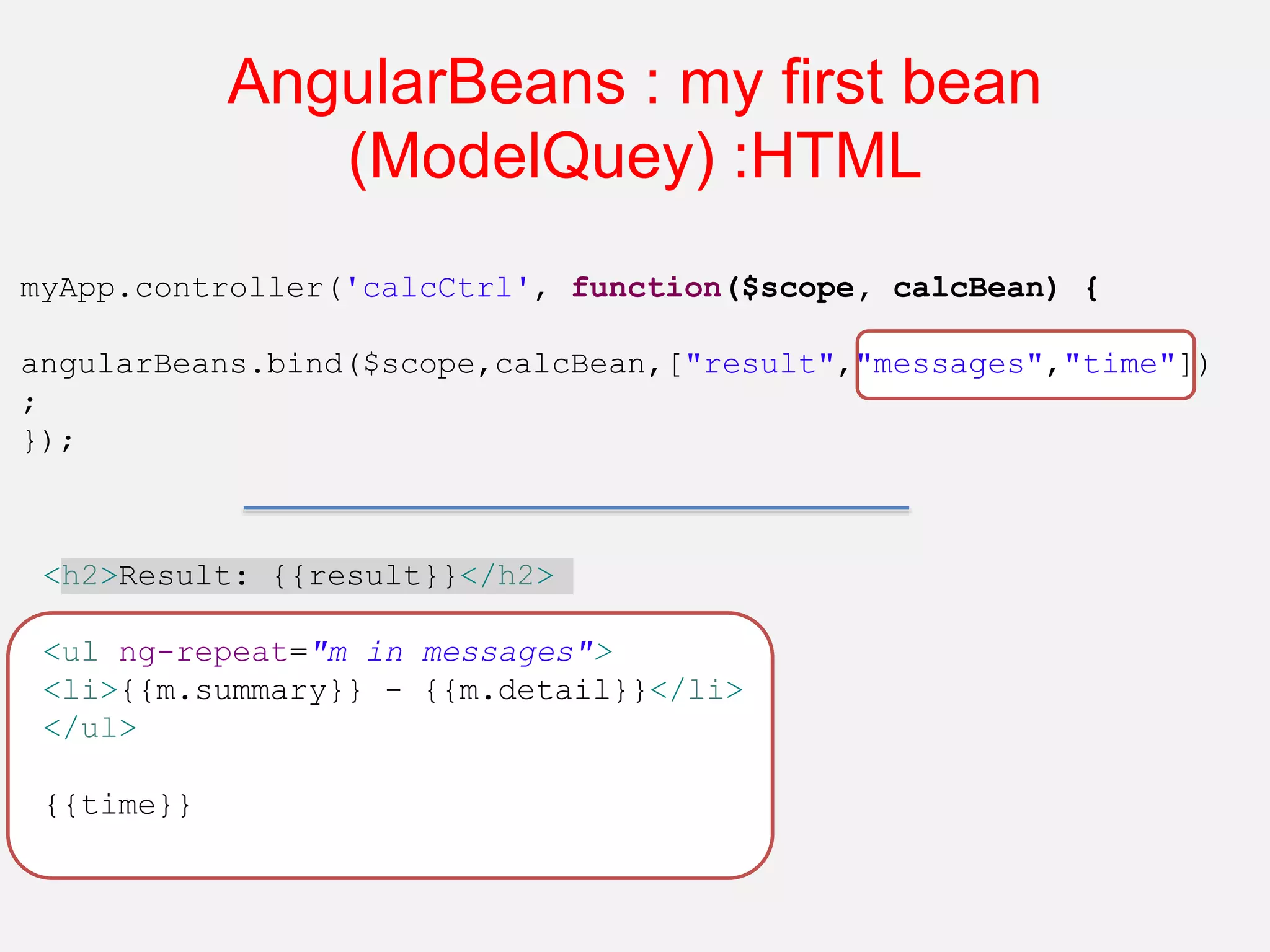 AngularBeans : my first bean (ModelQuey) :HTML myApp.controller('calcCtrl', function($scope, calcBean) { angularBeans.bind($scope,calcBean,["result","messages","time"]) ; }); <h2>Result: {{result}}</h2> <ul ng-repeat="m in messages"> <li>{{m.summary}} - {{m.detail}}</li> </ul> {{time}} 