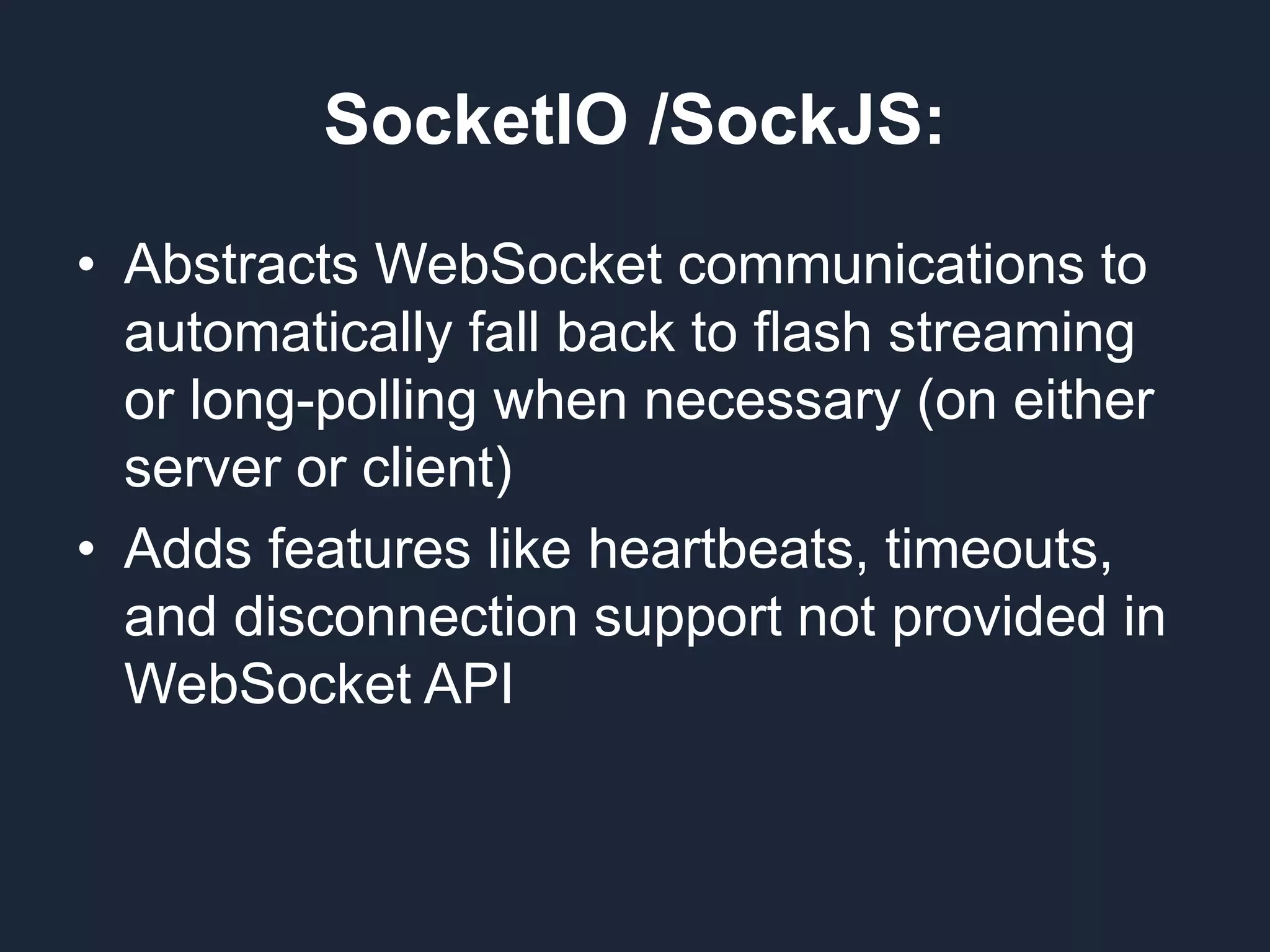 SocketIO /SockJS: • Abstracts WebSocket communications to automatically fall back to flash streaming or long-polling when necessary (on either server or client) • Adds features like heartbeats, timeouts, and disconnection support not provided in WebSocket API 
