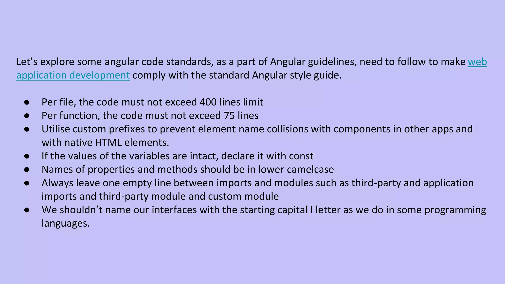 Let’s explore some angular code standards, as a part of Angular guidelines, need to follow to make web application development comply with the standard Angular style guide. ● Per file, the code must not exceed 400 lines limit ● Per function, the code must not exceed 75 lines ● Utilise custom prefixes to prevent element name collisions with components in other apps and with native HTML elements. ● If the values of the variables are intact, declare it with const ● Names of properties and methods should be in lower camelcase ● Always leave one empty line between imports and modules such as third-party and application imports and third-party module and custom module ● We shouldn’t name our interfaces with the starting capital I letter as we do in some programming languages. 
