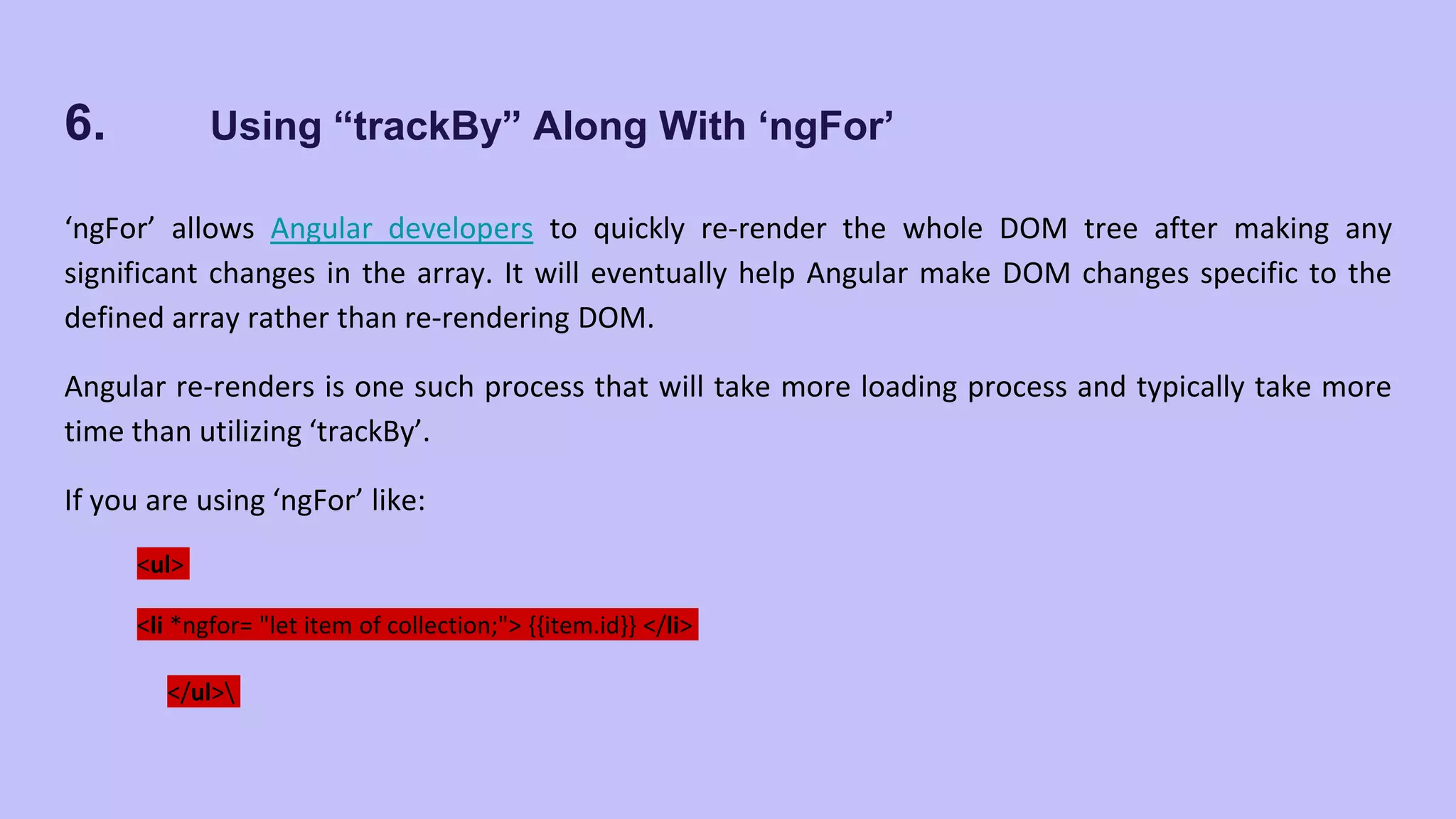 6. Using “trackBy” Along With ‘ngFor’ ‘ngFor’ allows Angular developers to quickly re-render the whole DOM tree after making any significant changes in the array. It will eventually help Angular make DOM changes specific to the defined array rather than re-rendering DOM. Angular re-renders is one such process that will take more loading process and typically take more time than utilizing ‘trackBy’. If you are using ‘ngFor’ like: <ul> <li *ngfor= "let item of collection;"> {{item.id}} </li> </ul> 