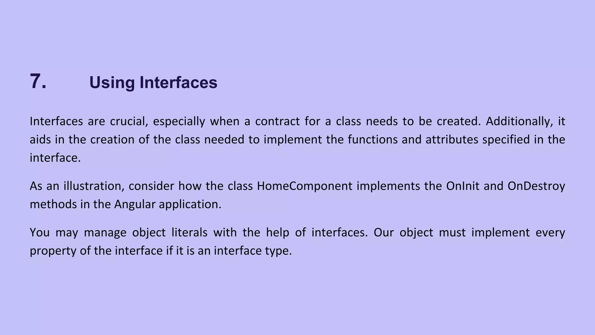 7. Using Interfaces Interfaces are crucial, especially when a contract for a class needs to be created. Additionally, it aids in the creation of the class needed to implement the functions and attributes specified in the interface. As an illustration, consider how the class HomeComponent implements the OnInit and OnDestroy methods in the Angular application. You may manage object literals with the help of interfaces. Our object must implement every property of the interface if it is an interface type. 