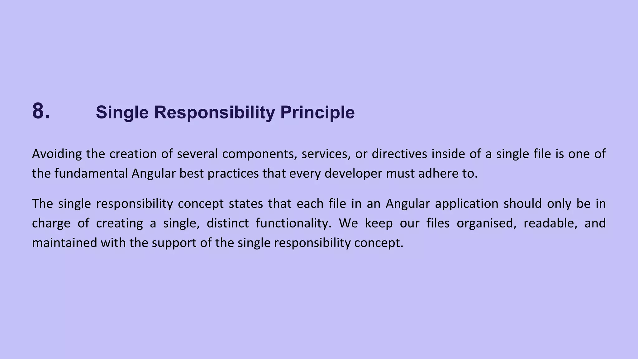 8. Single Responsibility Principle Avoiding the creation of several components, services, or directives inside of a single file is one of the fundamental Angular best practices that every developer must adhere to. The single responsibility concept states that each file in an Angular application should only be in charge of creating a single, distinct functionality. We keep our files organised, readable, and maintained with the support of the single responsibility concept. 
