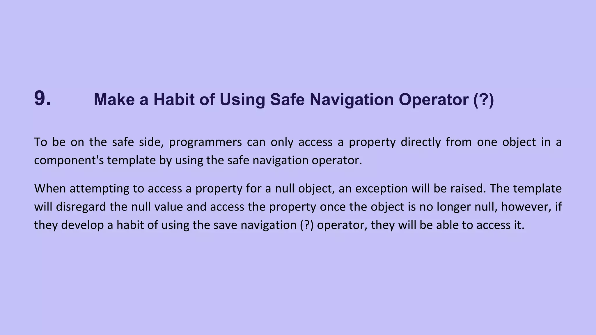9. Make a Habit of Using Safe Navigation Operator (?) To be on the safe side, programmers can only access a property directly from one object in a component's template by using the safe navigation operator. When attempting to access a property for a null object, an exception will be raised. The template will disregard the null value and access the property once the object is no longer null, however, if they develop a habit of using the save navigation (?) operator, they will be able to access it. 