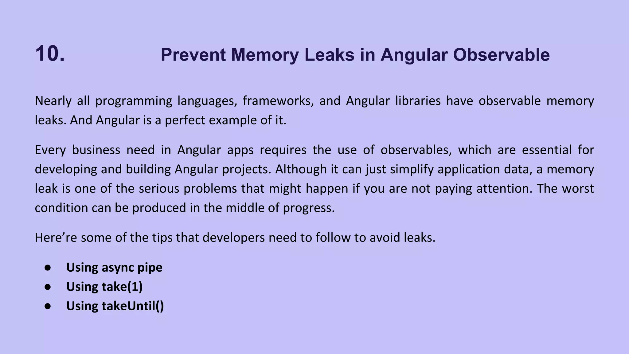 10. Prevent Memory Leaks in Angular Observable Nearly all programming languages, frameworks, and Angular libraries have observable memory leaks. And Angular is a perfect example of it. Every business need in Angular apps requires the use of observables, which are essential for developing and building Angular projects. Although it can just simplify application data, a memory leak is one of the serious problems that might happen if you are not paying attention. The worst condition can be produced in the middle of progress. Here’re some of the tips that developers need to follow to avoid leaks. ● Using async pipe ● Using take(1) ● Using takeUntil() 