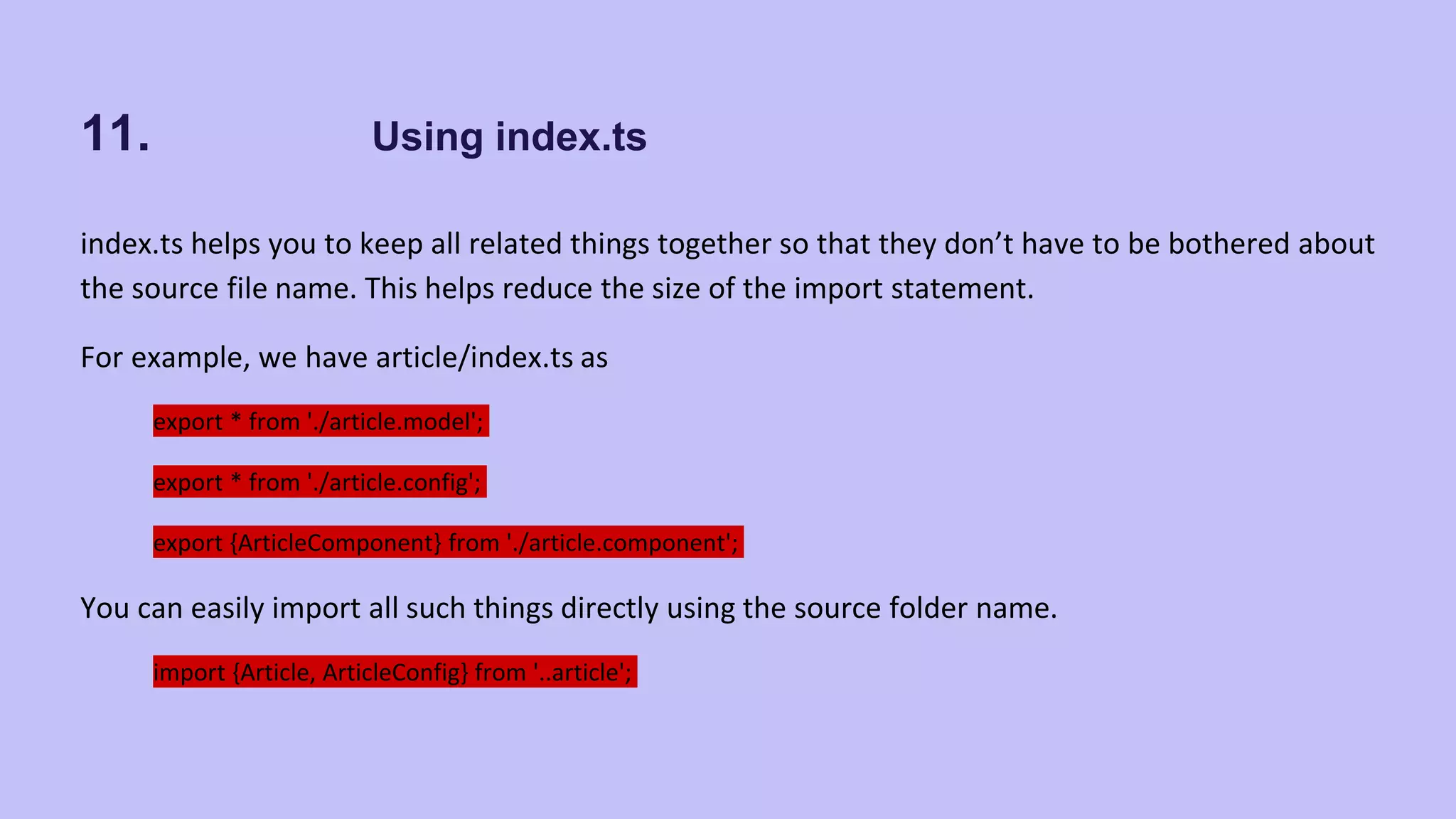 11. Using index.ts index.ts helps you to keep all related things together so that they don’t have to be bothered about the source file name. This helps reduce the size of the import statement. For example, we have article/index.ts as export * from './article.model'; export * from './article.config'; export {ArticleComponent} from './article.component'; You can easily import all such things directly using the source folder name. import {Article, ArticleConfig} from '..article'; 