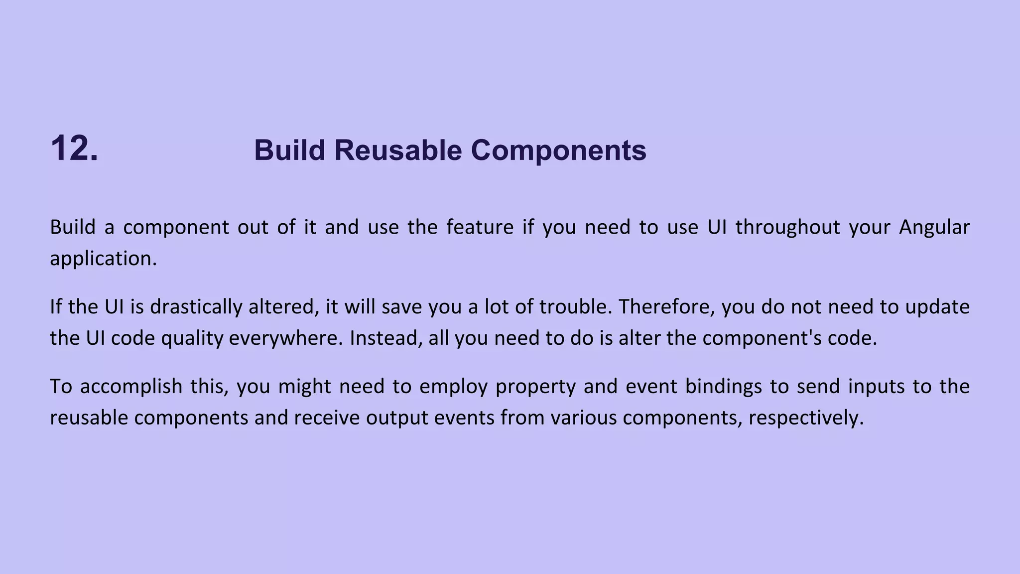 12. Build Reusable Components Build a component out of it and use the feature if you need to use UI throughout your Angular application. If the UI is drastically altered, it will save you a lot of trouble. Therefore, you do not need to update the UI code quality everywhere. Instead, all you need to do is alter the component's code. To accomplish this, you might need to employ property and event bindings to send inputs to the reusable components and receive output events from various components, respectively. 