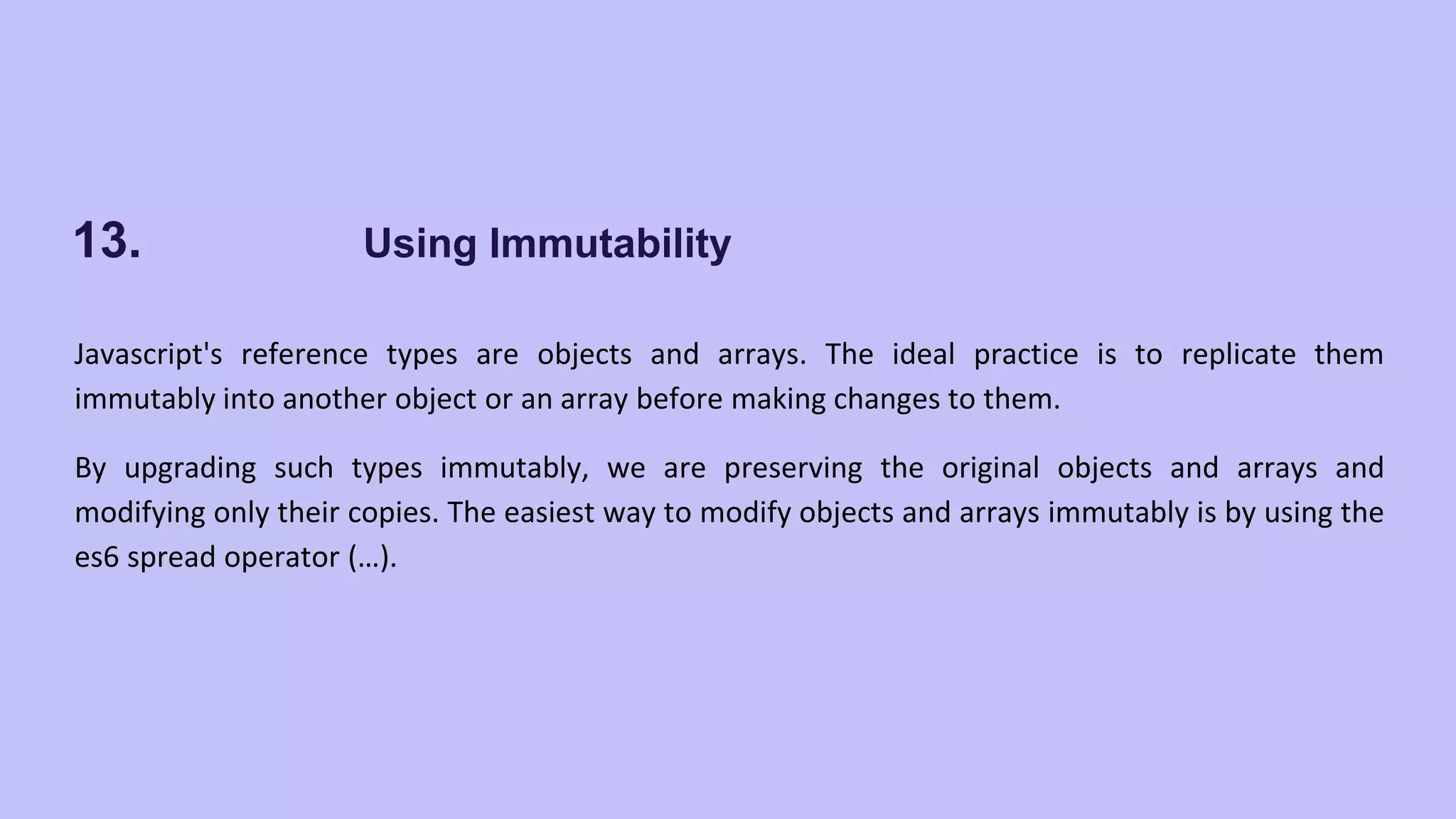 13. Using Immutability Javascript's reference types are objects and arrays. The ideal practice is to replicate them immutably into another object or an array before making changes to them. By upgrading such types immutably, we are preserving the original objects and arrays and modifying only their copies. The easiest way to modify objects and arrays immutably is by using the es6 spread operator (…). 