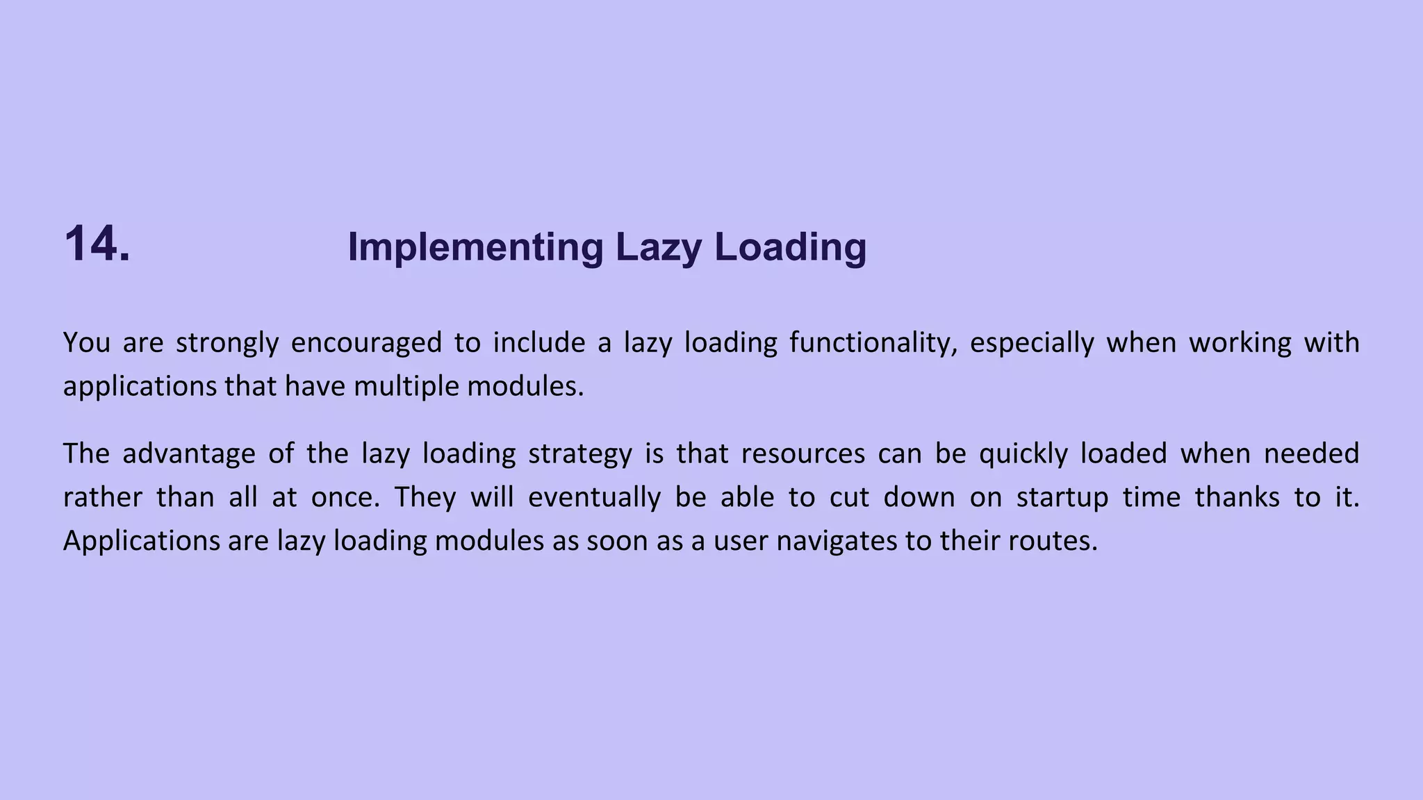 14. Implementing Lazy Loading You are strongly encouraged to include a lazy loading functionality, especially when working with applications that have multiple modules. The advantage of the lazy loading strategy is that resources can be quickly loaded when needed rather than all at once. They will eventually be able to cut down on startup time thanks to it. Applications are lazy loading modules as soon as a user navigates to their routes. 
