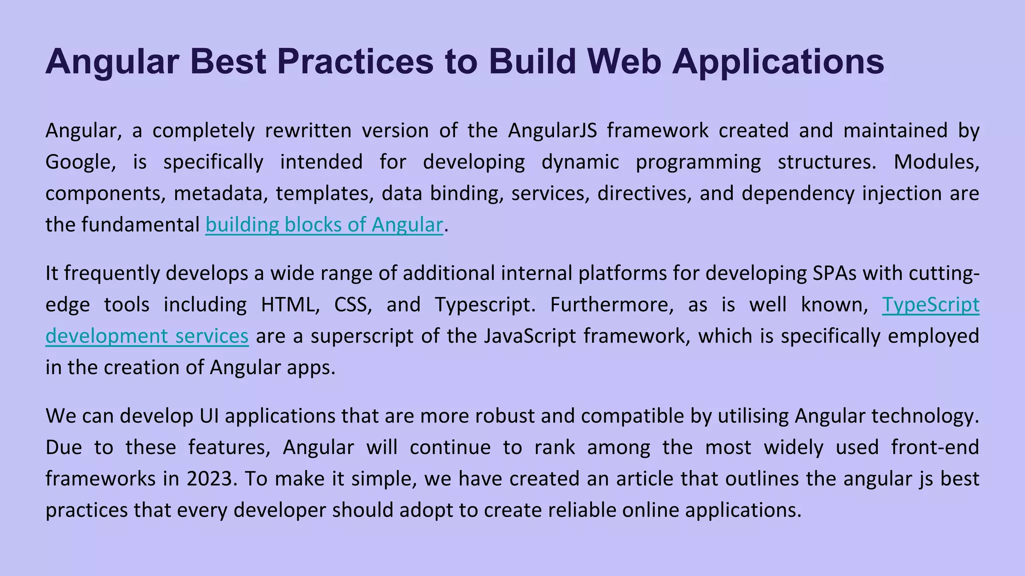 Angular Best Practices to Build Web Applications Angular, a completely rewritten version of the AngularJS framework created and maintained by Google, is specifically intended for developing dynamic programming structures. Modules, components, metadata, templates, data binding, services, directives, and dependency injection are the fundamental building blocks of Angular. It frequently develops a wide range of additional internal platforms for developing SPAs with cutting- edge tools including HTML, CSS, and Typescript. Furthermore, as is well known, TypeScript development services are a superscript of the JavaScript framework, which is specifically employed in the creation of Angular apps. We can develop UI applications that are more robust and compatible by utilising Angular technology. Due to these features, Angular will continue to rank among the most widely used front-end frameworks in 2023. To make it simple, we have created an article that outlines the angular js best practices that every developer should adopt to create reliable online applications. 