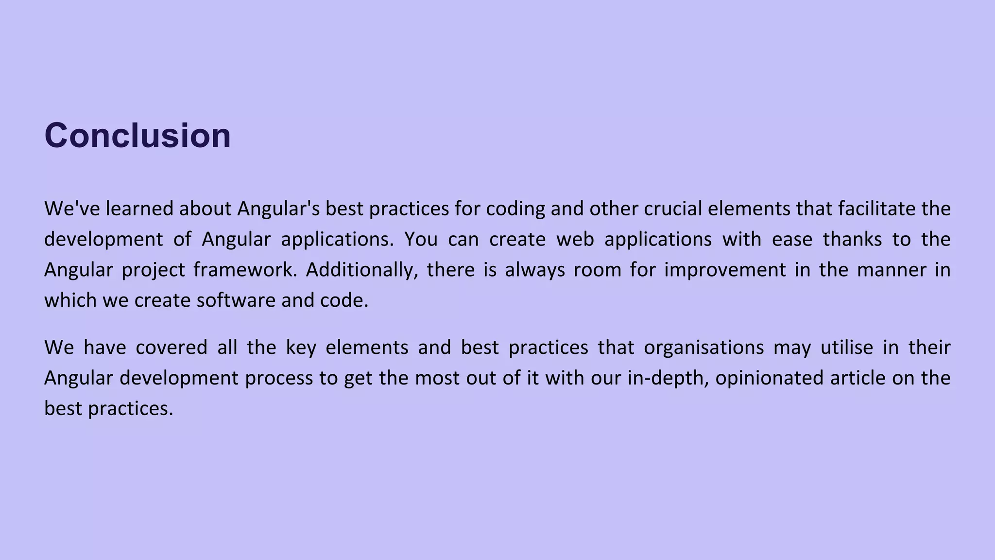Conclusion We've learned about Angular's best practices for coding and other crucial elements that facilitate the development of Angular applications. You can create web applications with ease thanks to the Angular project framework. Additionally, there is always room for improvement in the manner in which we create software and code. We have covered all the key elements and best practices that organisations may utilise in their Angular development process to get the most out of it with our in-depth, opinionated article on the best practices. 