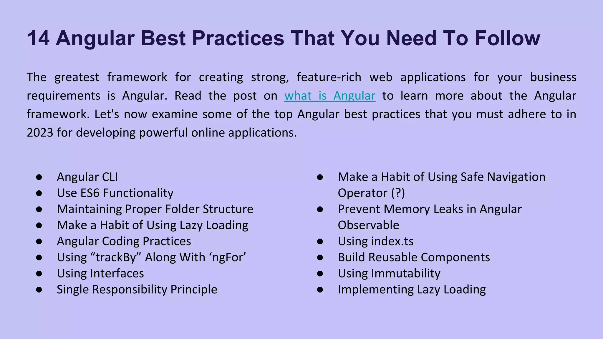 14 Angular Best Practices That You Need To Follow The greatest framework for creating strong, feature-rich web applications for your business requirements is Angular. Read the post on what is Angular to learn more about the Angular framework. Let's now examine some of the top Angular best practices that you must adhere to in 2023 for developing powerful online applications. ● Angular CLI ● Use ES6 Functionality ● Maintaining Proper Folder Structure ● Make a Habit of Using Lazy Loading ● Angular Coding Practices ● Using “trackBy” Along With ‘ngFor’ ● Using Interfaces ● Single Responsibility Principle ● Make a Habit of Using Safe Navigation Operator (?) ● Prevent Memory Leaks in Angular Observable ● Using index.ts ● Build Reusable Components ● Using Immutability ● Implementing Lazy Loading 