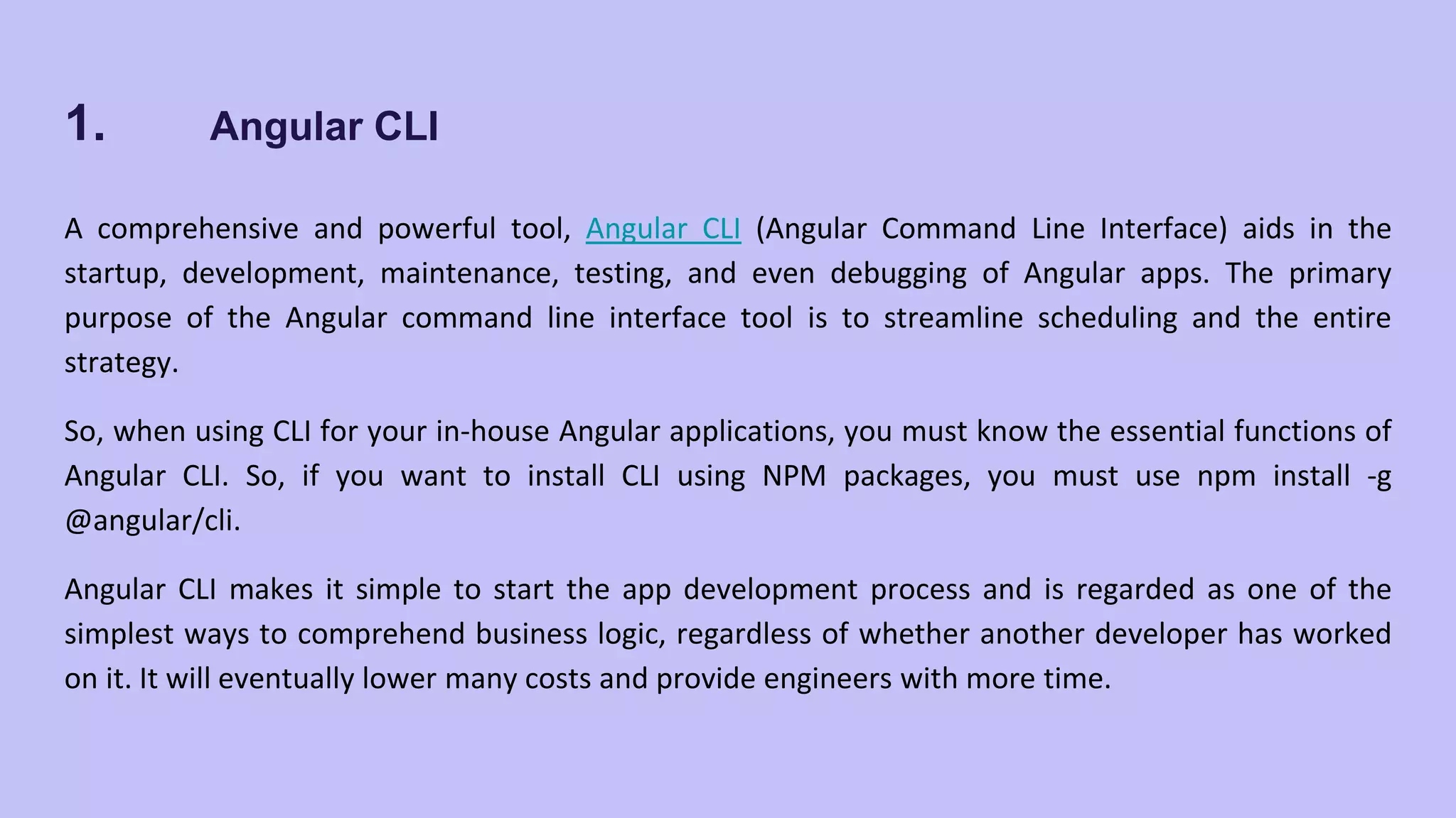 1. Angular CLI A comprehensive and powerful tool, Angular CLI (Angular Command Line Interface) aids in the startup, development, maintenance, testing, and even debugging of Angular apps. The primary purpose of the Angular command line interface tool is to streamline scheduling and the entire strategy. So, when using CLI for your in-house Angular applications, you must know the essential functions of Angular CLI. So, if you want to install CLI using NPM packages, you must use npm install -g @angular/cli. Angular CLI makes it simple to start the app development process and is regarded as one of the simplest ways to comprehend business logic, regardless of whether another developer has worked on it. It will eventually lower many costs and provide engineers with more time. 