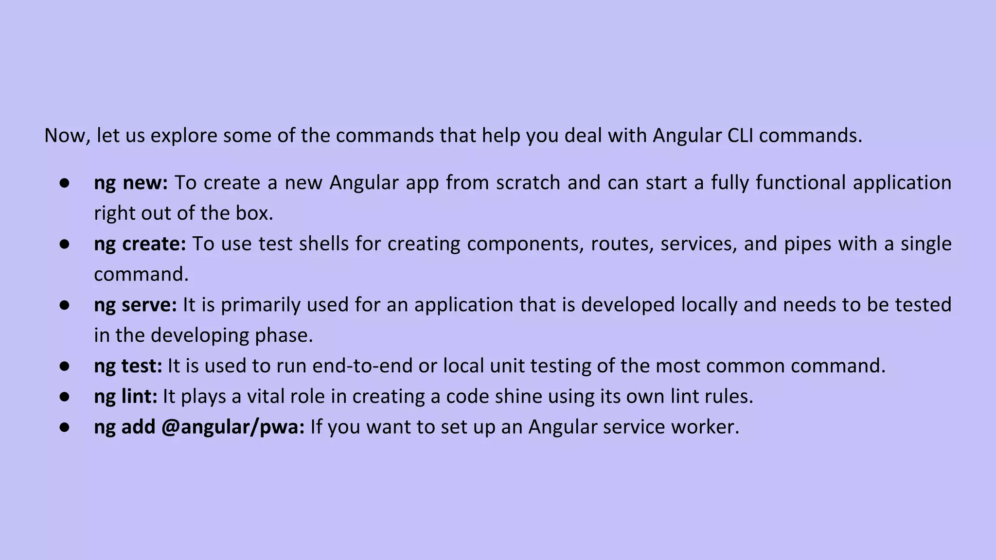 Now, let us explore some of the commands that help you deal with Angular CLI commands. ● ng new: To create a new Angular app from scratch and can start a fully functional application right out of the box. ● ng create: To use test shells for creating components, routes, services, and pipes with a single command. ● ng serve: It is primarily used for an application that is developed locally and needs to be tested in the developing phase. ● ng test: It is used to run end-to-end or local unit testing of the most common command. ● ng lint: It plays a vital role in creating a code shine using its own lint rules. ● ng add @angular/pwa: If you want to set up an Angular service worker. 