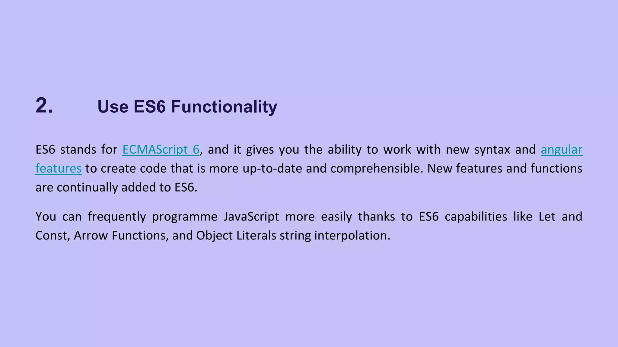 2. Use ES6 Functionality ES6 stands for ECMAScript 6, and it gives you the ability to work with new syntax and angular features to create code that is more up-to-date and comprehensible. New features and functions are continually added to ES6. You can frequently programme JavaScript more easily thanks to ES6 capabilities like Let and Const, Arrow Functions, and Object Literals string interpolation. 