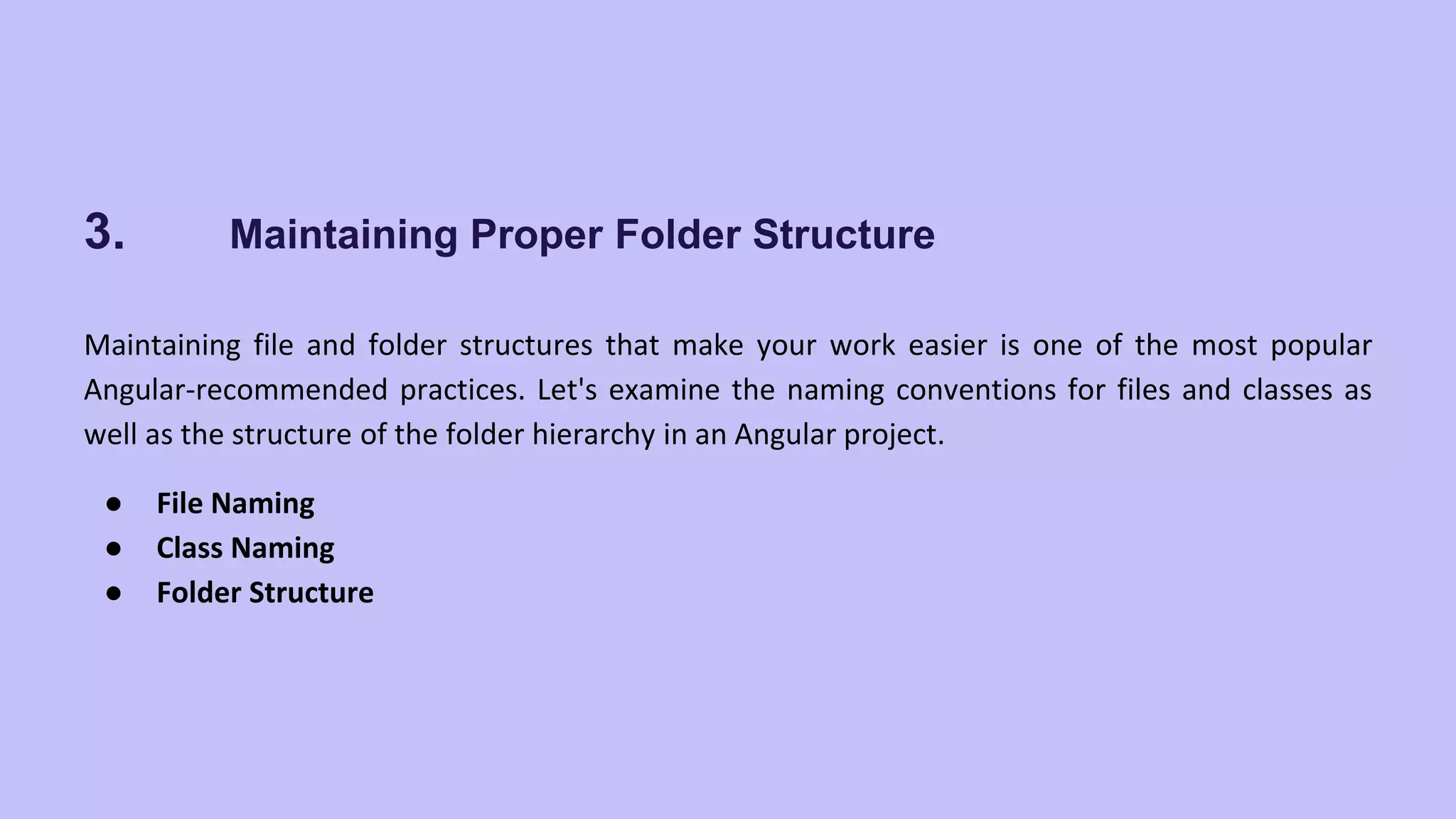 3. Maintaining Proper Folder Structure Maintaining file and folder structures that make your work easier is one of the most popular Angular-recommended practices. Let's examine the naming conventions for files and classes as well as the structure of the folder hierarchy in an Angular project. ● File Naming ● Class Naming ● Folder Structure 