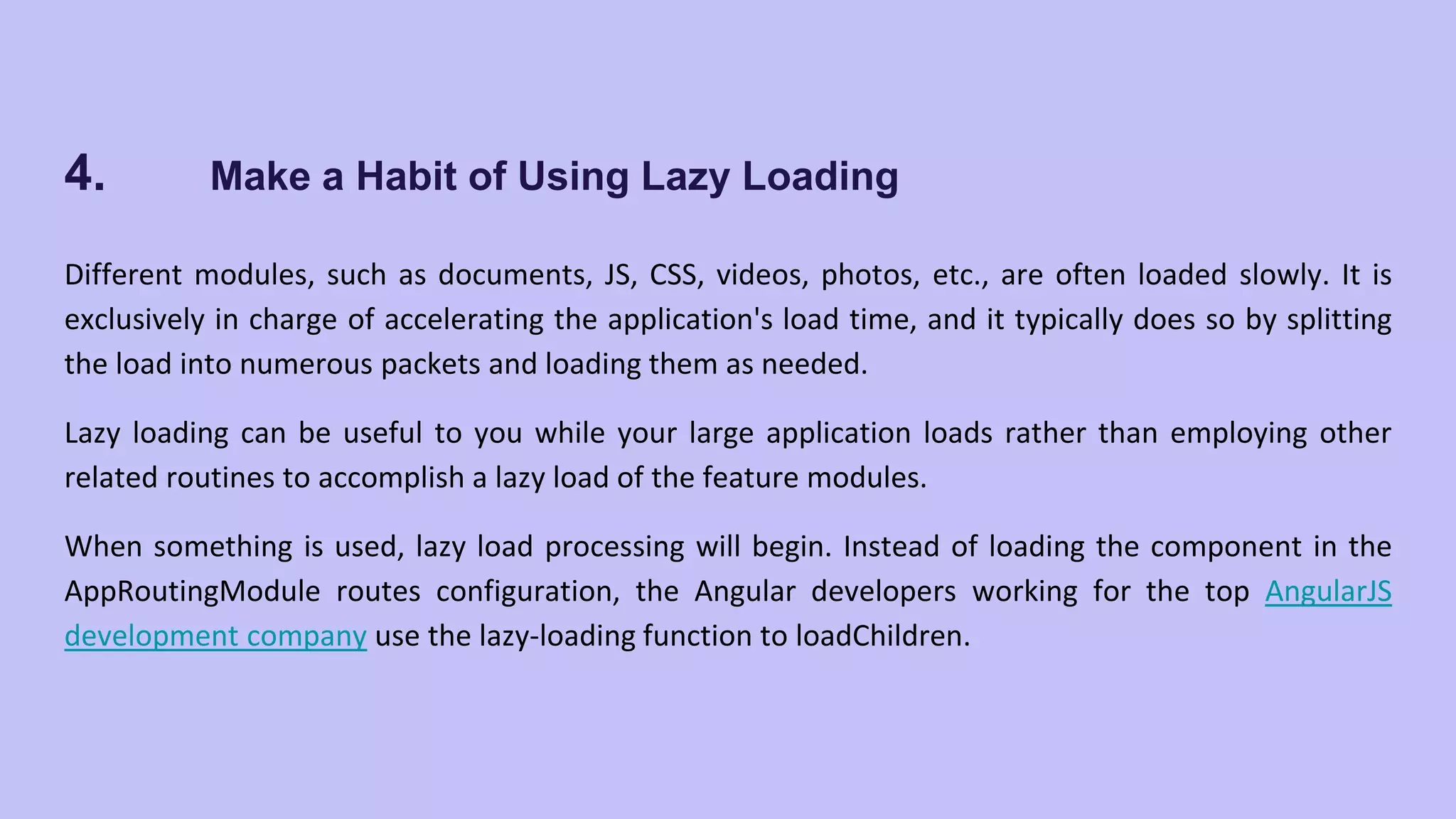 4. Make a Habit of Using Lazy Loading Different modules, such as documents, JS, CSS, videos, photos, etc., are often loaded slowly. It is exclusively in charge of accelerating the application's load time, and it typically does so by splitting the load into numerous packets and loading them as needed. Lazy loading can be useful to you while your large application loads rather than employing other related routines to accomplish a lazy load of the feature modules. When something is used, lazy load processing will begin. Instead of loading the component in the AppRoutingModule routes configuration, the Angular developers working for the top AngularJS development company use the lazy-loading function to loadChildren. 