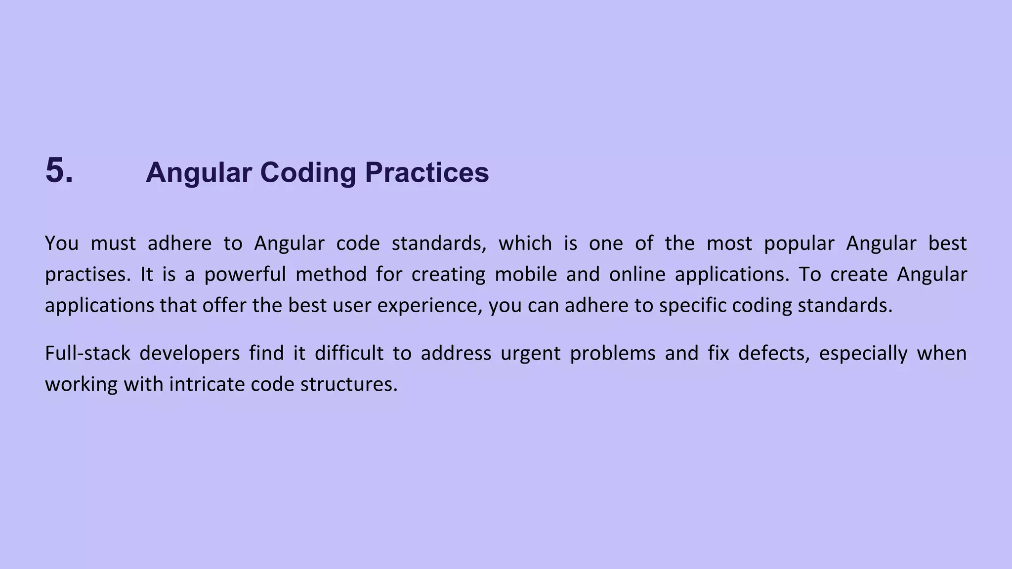 5. Angular Coding Practices You must adhere to Angular code standards, which is one of the most popular Angular best practises. It is a powerful method for creating mobile and online applications. To create Angular applications that offer the best user experience, you can adhere to specific coding standards. Full-stack developers find it difficult to address urgent problems and fix defects, especially when working with intricate code structures. 