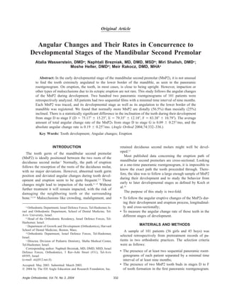 332Angle Orthodontist, Vol 74, No 3, 2004
Original Article
Angular Changes and Their Rates in Concurrence to
Developmental Stages of the Mandibular Second Premolar
Atalia Wasserstein, DMDa
; Naphtali Brezniak, MD, DMD, MSDb
; Miri Shalish, DMDc
;
Moshe Heller, DMDd
; Meir Rakocz, DMD, MHAe
Abstract: In the early developmental stage of the mandibular second premolar (MnP2), it is not unusual
to ﬁnd the tooth extremely angulated to the lower border of the mandible, as seen in the panoramic
roentgenogram. On eruption, the tooth, in most cases, is close to being upright. However, impaction or
other types of malocclusions due to its ectopic eruption are not rare. This study follows the angular changes
of the MnP2 during development. Two hundred two panoramic roentgenograms of 101 patients were
retrospectively analyzed. All patients had two sequential ﬁlms with a minimal time interval of nine months.
Each MnP2 was traced, and its developmental stage as well as its angulation to the lower border of the
mandible was registered. We found that normally more MnP2 are distally (56.5%) than mesially (25%)
inclined. There is a statistically signiﬁcant difference in the inclination of the teeth during their development
from stage D to stage F (D ϭ 75.17Њ Ϯ 15.25Њ, E ϭ 79.35Њ Ϯ 12.18Њ, F ϭ 83.38Њ Ϯ 10.79Њ). The average
amount of total angular change rate of the MnP2s from stage D to stage G is 0.09 Ϯ 0.25Њ/mo, and the
absolute angular change rate is 0.19 Ϯ 0.25Њ/mo. (Angle Orthod 2004;74:332–336.)
Key Words: Tooth development; Angular changes; Eruption
INTRODUCTION
The tooth germ of the mandibular second premolar
(MnP2) is ideally positioned between the two roots of the
deciduous second molar.1
Normally, the path of eruption
follows the resorption of the roots of the deciduous molar,
with no major deviations. However, abnormal tooth germ
position and deviated angular changes during tooth devel-
opment and eruption seem to be quite frequent.2,3
Those
changes might lead to impaction of the tooth.4–12
Without
further treatment it will remain impacted, with the risk of
damaging the neighboring teeth or the surrounding
bone.13,14
Malocclusions like crowding, malalignment, and
a
Orthodontic Department, Israel Defence Forces, Tel-Hashomer, Is-
rael and Orthodontic Department, School of Dental Medicine, Tel-
Aviv University, Israel.
b
Head of the Orthodontic Residency, Israel Defence Forces, Tel-
Hashomer, Israel.
c
Department of Growth and Development (Orthodontics), Harvard
School of Dental Medicine, Boston, Mass.
d
Orthodontic Department, Israel Defence Forces, Tel-Hashomer,
Israel.
e
Director, Division of Pediatric Dentistry, Sheba Medical Center,
Tel-Hashomer, Israel.
Corresponding author: Naphtali Brezniak, MD, DMD, MSD, Israel
Defence Forces, Orthodontics, 3 Rav-Ashi Street (#31), Tel-Aviv
69395, Israel
(e-mail: st@012.net.il).
Accepted: May 2003. Submitted: March 2003.
᭧ 2004 by The EH Angle Education and Research Foundation, Inc.
retained deciduous second molars might well be devel-
oped.15
Most published data concerning the eruption path of
mandibular second premolars are cross-sectional. Looking
at a one-time panoramic roentgenogram, it is impossible to
know the exact path the tooth proceeded through. There-
fore, the idea was to follow a large enough sample of MnP2
during their development and to study the behavior from
early to later developmental stages as deﬁned by Koch et
al.16
The purpose of this study is two-fold:
• To follow the angular eruptive changes of the MnP2s dur-
ing their development and eruption process, longitudinal-
ly and cross-sectionally;
• To measure the angular change rate of those teeth in the
different stages of development.
MATERIALS AND METHODS
A sample of 101 patients (56 girls and 45 boys) was
selected retrospectively from pretreatment records of pa-
tients in two orthodontic practices. The selection criteria
were as follows:
• The presence of at least two sequential panoramic roent-
genograms of each patient separated by a minimal time
interval of at least nine months;
• The presence of two MnP2 tooth buds in stages D to F
of tooth formation in the ﬁrst panoramic roentgenogram.
 