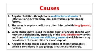 Causes
1. Angular cheilitis is thought to be multifactorial disorder of
infectious origin, with many local and systemic predisposing
factors.
2. The sores in angular cheilitis are often infected with fungi (yeasts),
bacteria.
3. Some studies have linked the initial onset of angular cheilitis with
nutritional deficiencies, especially of the B(B2-riboflavin) vitamins
and iron (which causes iron deficiency anemia),which in turn may
be evidence of malnutrition or malabsorption.
4. Angular cheilitis can be a manifestation of contact dermatitis,
which is considered in two groups; irritational and allergic.
 