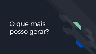O que mais
posso gerar?
 
