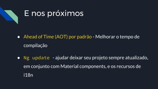 E nos próximos
● Ahead of Time (AOT) por padrão - Melhorar o tempo de
compilação
● Ng update - ajudar deixar seu projeto sempre atualizado,
em conjunto com Material components, e os recursos de
i18n
 