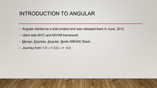 INTRODUCTION TO ANGULAR
• Angular started as a side project and was released back in June, 2012
• client side MVC and MVVM framework
• Mongo, Express, Angular, Node (MEAN) Stack.
• Journey from 1.0 —> 2.0 —> 4.0
 