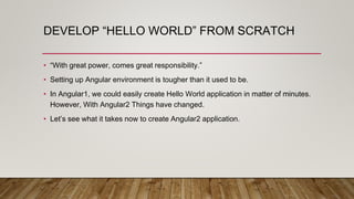 DEVELOP “HELLO WORLD” FROM SCRATCH
• “With great power, comes great responsibility.”
• Setting up Angular environment is tougher than it used to be.
• In Angular1, we could easily create Hello World application in matter of minutes.
However, With Angular2 Things have changed.
• Let’s see what it takes now to create Angular2 application.
 