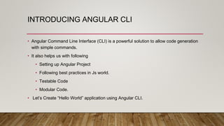 INTRODUCING ANGULAR CLI
• Angular Command Line Interface (CLI) is a powerful solution to allow code generation
with simple commands.
• It also helps us with following
• Setting up Angular Project
• Following best practices in Js world.
• Testable Code
• Modular Code.
• Let’s Create “Hello World” application using Angular CLI.
 
