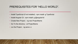 PREREQUISITES FOR “HELLO WORLD”.
• Install TypeScript (if not installed) : npm install -g TypeScript
• Install Angular Cli : npm install -g @angular/cli
• Create New Project. : ng new ProjectName
• Go To the directory : cd ProjectName
• run the Project. : ng serve -o
 