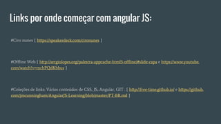 Links por onde começar com angular JS:
#Ciro nunes [ https://speakerdeck.com/cironunes ]
#Offline Web [ http://sergiolopes.org/palestra-appcache-html5-offline/#slide-capa e https://www.youtube.
com/watch?v=mchPQdKbbus ]
#Coleções de links: Vários conteúdos de CSS, JS, Angular, GIT . [ http://free-time.github.io/ e https://github.
com/jmcunningham/AngularJS-Learning/blob/master/PT-BR.md ]
 