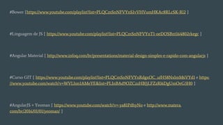 #Bower [https://www.youtube.com/playlist?list=PLQCmSnNFVYnS1vVHVumHKAc8RLcSK-Rl2 ]
#Linguagem de JS [ https://www.youtube.com/playlist?list=PLQCmSnNFVYnT1-oeDOSBnt164802rkegc ]
#Angular Material [ http://www.infoq.com/br/presentations/material-design-simples-e-rapido-com-angularjs ]
#Curso GIT [ https://www.youtube.com/playlist?list=PLQCmSnNFVYnRdgxOC_ufH58NxlmM6VYd1 e https:
//www.youtube.com/watch?v=WVLhm1AMeYE&list=PLInBAd9OZCzzHBJjLFZzRl6DgUmOeG3H0 ]
#AngularJS + Yeoman [ https://www.youtube.com/watch?v=-ya81PdhyNo e http://www.matera.
com/br/2016/01/01/yeoman/ ]
 