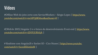 Vídeos
#Offline Web do jeito certo com ServiceWorkers ~ Sérgio Lopes [ https://www.
youtube.com/watch?v=mchPQdKbbus&authuser=0 ]
#[Web.br 2015] Angular 2 e o futuro do desenvolvimento Front-end [ https://www.
youtube.com/watch?v=2D5YjURb1jA ]
# Realtime com AngularJS e Socket IO - Ciro Nunes [ https://www.youtube.
com/watch?v=5zcmBZ6mksM ]
 
