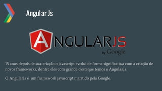 Angular Js
15 anos depois de sua criação o javascript evolui de forma significativa com a criação de
novos frameworks, dentre eles com grande destaque temos o AngularJs.
O AngularJs é um framework javascript mantido pela Google.
 