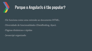 Porque o AngularJs é tão popular?
- Ele funciona como uma extensão ao documento HTML;
- Diversidade de funcionalidades (DataBinding, Ajax);
- Páginas dinâmicas e rápidas
- Javascript organizado
 