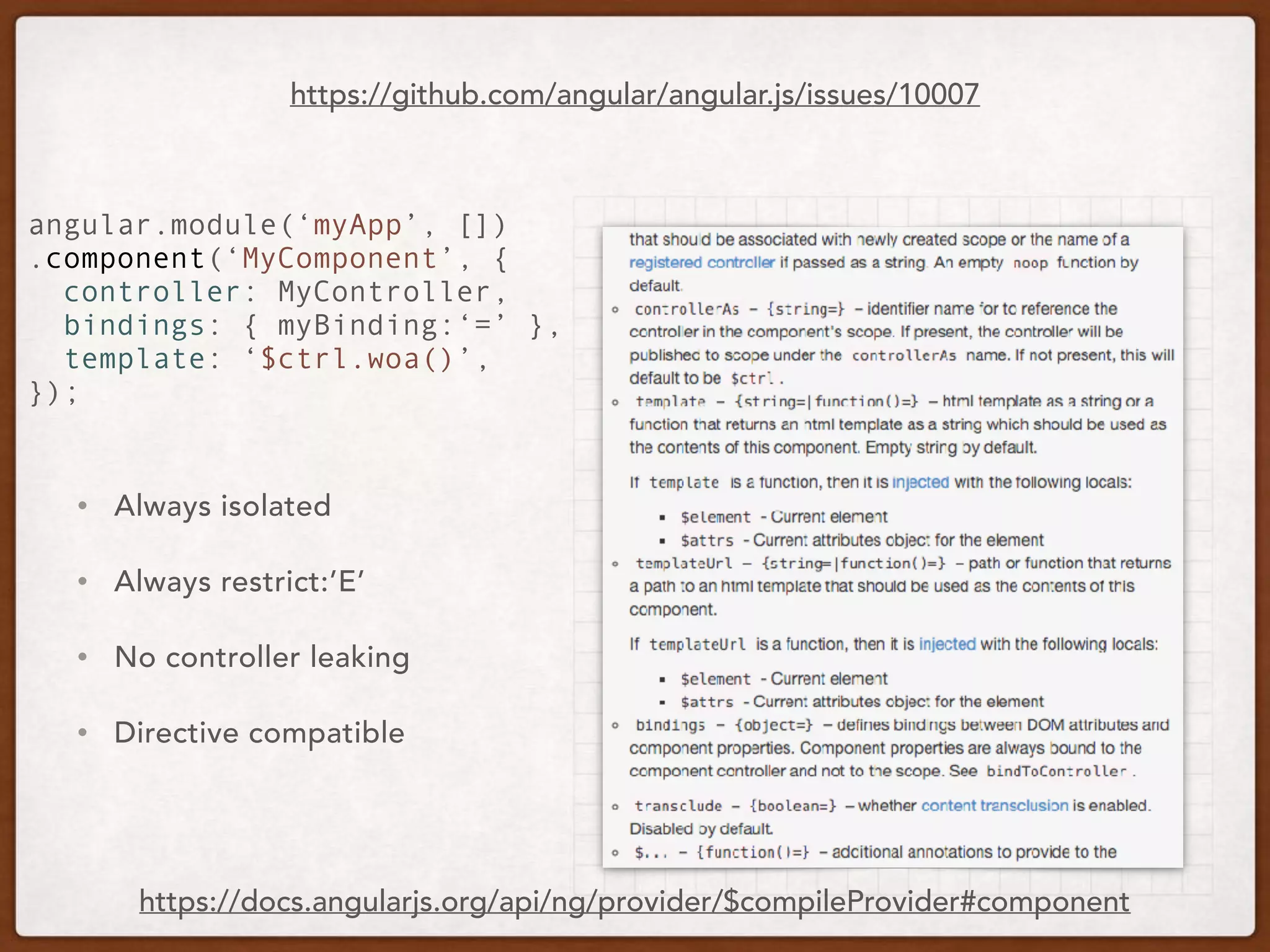 • Always isolated
• Always restrict:’E’
• No controller leaking
• Directive compatible
https://github.com/angular/angular.js/issues/10007
angular.module(‘myApp’, [])
.component(‘MyComponent’, {
controller: MyController,
bindings: { myBinding:‘=’ },
template: ‘$ctrl.woa()’,
});
https://docs.angularjs.org/api/ng/provider/$compileProvider#component
 