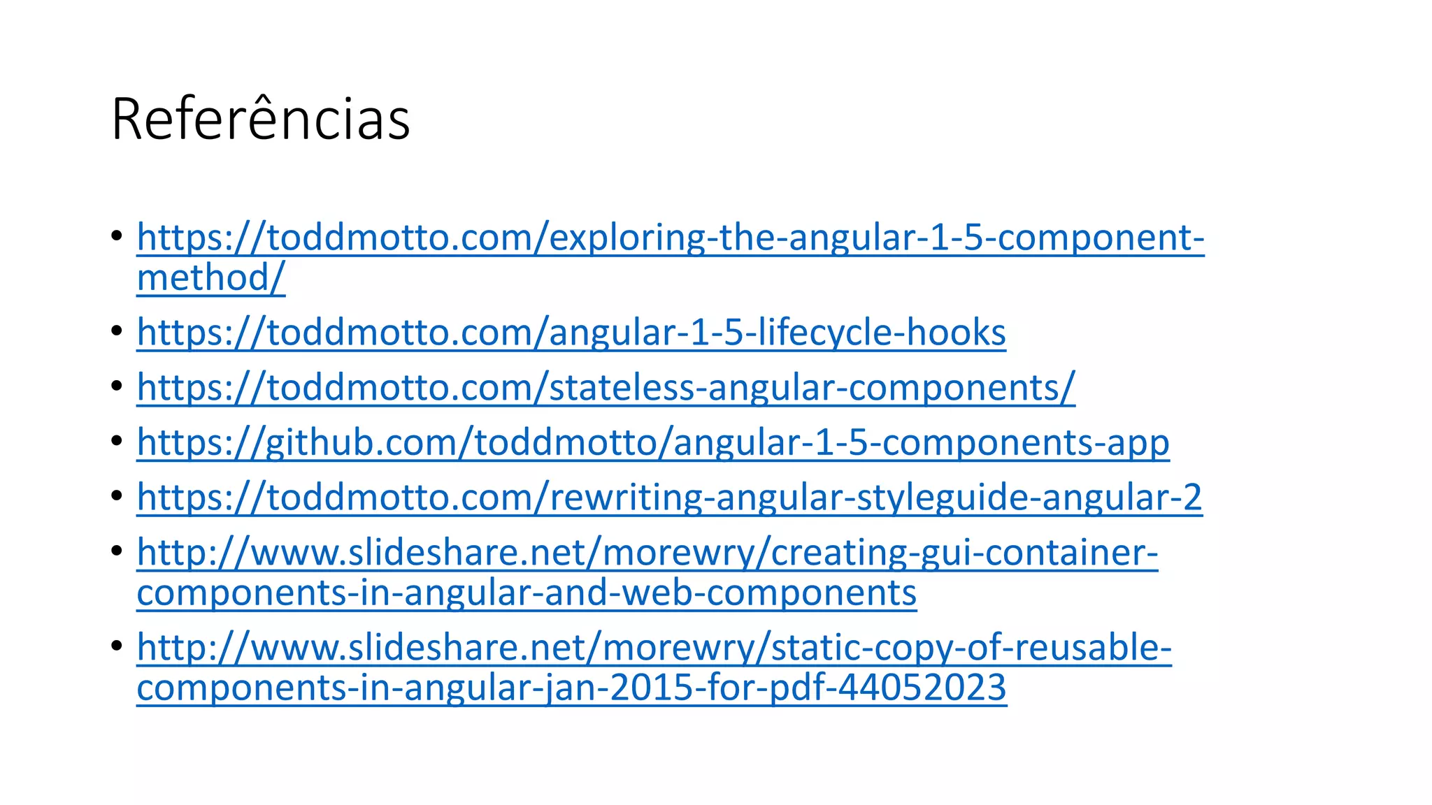 Referências • https://toddmotto.com/exploring-the-angular-1-5-component- method/ • https://toddmotto.com/angular-1-5-lifecycle-hooks • https://toddmotto.com/stateless-angular-components/ • https://github.com/toddmotto/angular-1-5-components-app • https://toddmotto.com/rewriting-angular-styleguide-angular-2 • http://www.slideshare.net/morewry/creating-gui-container- components-in-angular-and-web-components • http://www.slideshare.net/morewry/static-copy-of-reusable- components-in-angular-jan-2015-for-pdf-44052023