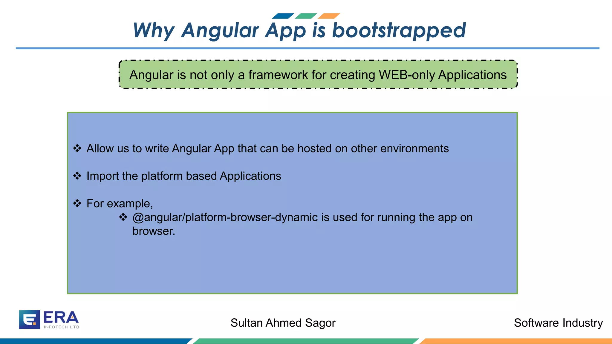 Software IndustrySultan Ahmed Sagor
Why Angular App is bootstrapped
❖ Allow us to write Angular App that can be hosted on other environments
❖ Import the platform based Applications
❖ For example,
❖ @angular/platform-browser-dynamic is used for running the app on
browser.
Angular is not only a framework for creating WEB-only Applications
 