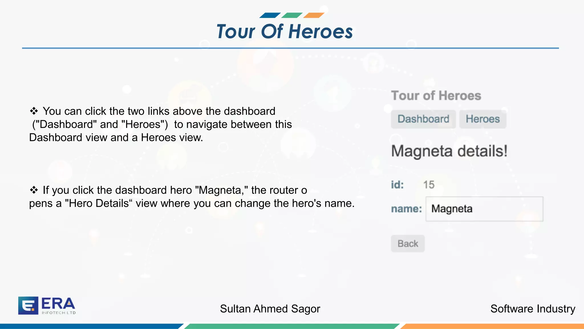 Software IndustrySultan Ahmed Sagor
Tour Of Heroes
❖ You can click the two links above the dashboard
("Dashboard" and "Heroes") to navigate between this
Dashboard view and a Heroes view.
❖ If you click the dashboard hero "Magneta," the router o
pens a "Hero Details“ view where you can change the hero's name.
 