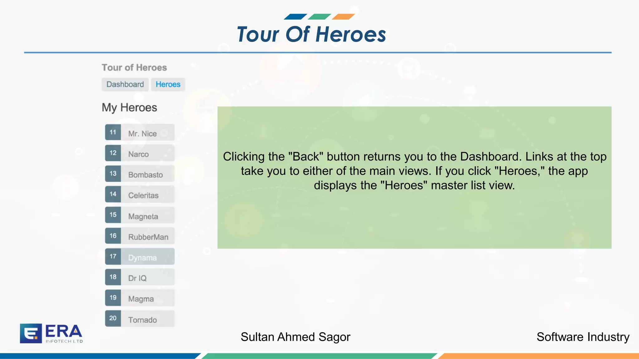 Software IndustrySultan Ahmed Sagor
Tour Of Heroes
Clicking the "Back" button returns you to the Dashboard. Links at the top
take you to either of the main views. If you click "Heroes," the app
displays the "Heroes" master list view.
 