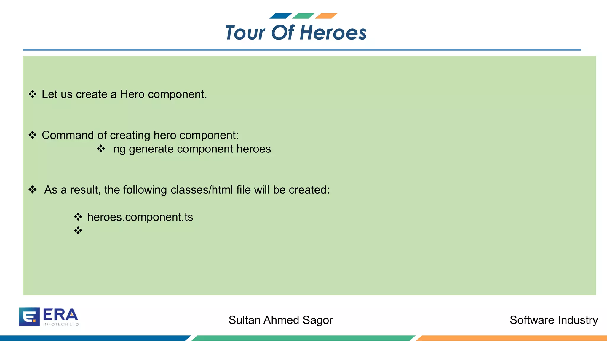 Software IndustrySultan Ahmed Sagor
Tour Of Heroes
❖ Let us create a Hero component.
❖ Command of creating hero component:
❖ ng generate component heroes
❖ As a result, the following classes/html file will be created:
❖ heroes.component.ts
❖
 